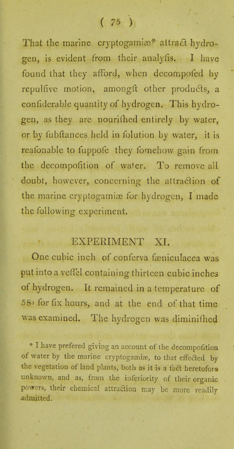 That the marine eryptogamiast^* attract hydro- gen, is evident from their analyfis. I have found that they afford, when decompofed by repulfive motion, amongft other prodruSls, a confiderable quantity of hydrogen. This hydro- gen, as they are nourifhed entirely by water, or by fubftances held in folution by water, it is reafonable to fuppofe they fomehow gain from the decompofition of water. To remove all ' doubt, however, concerning the attract ion of the marine cryptogamiae for hydrogen, I made the following experiment. EXPERIMENT XI. One cubic inch of conferva tasniculacea was put into a veffel containing thirteen cubic inches of hydrogen. It remained in a temperature of 5So for fix hours, and at the end of that time was examined. The hydrogen was diminitlied * I have prefered giving an account of the decompofition of water by the marine cryptogamise, to that effedted by the vegetation of land plants, both as it is a fa6t heretofore unknown, and as, from the inferiority of their organic powers, their chemical attraction may be more readily ■admitted.