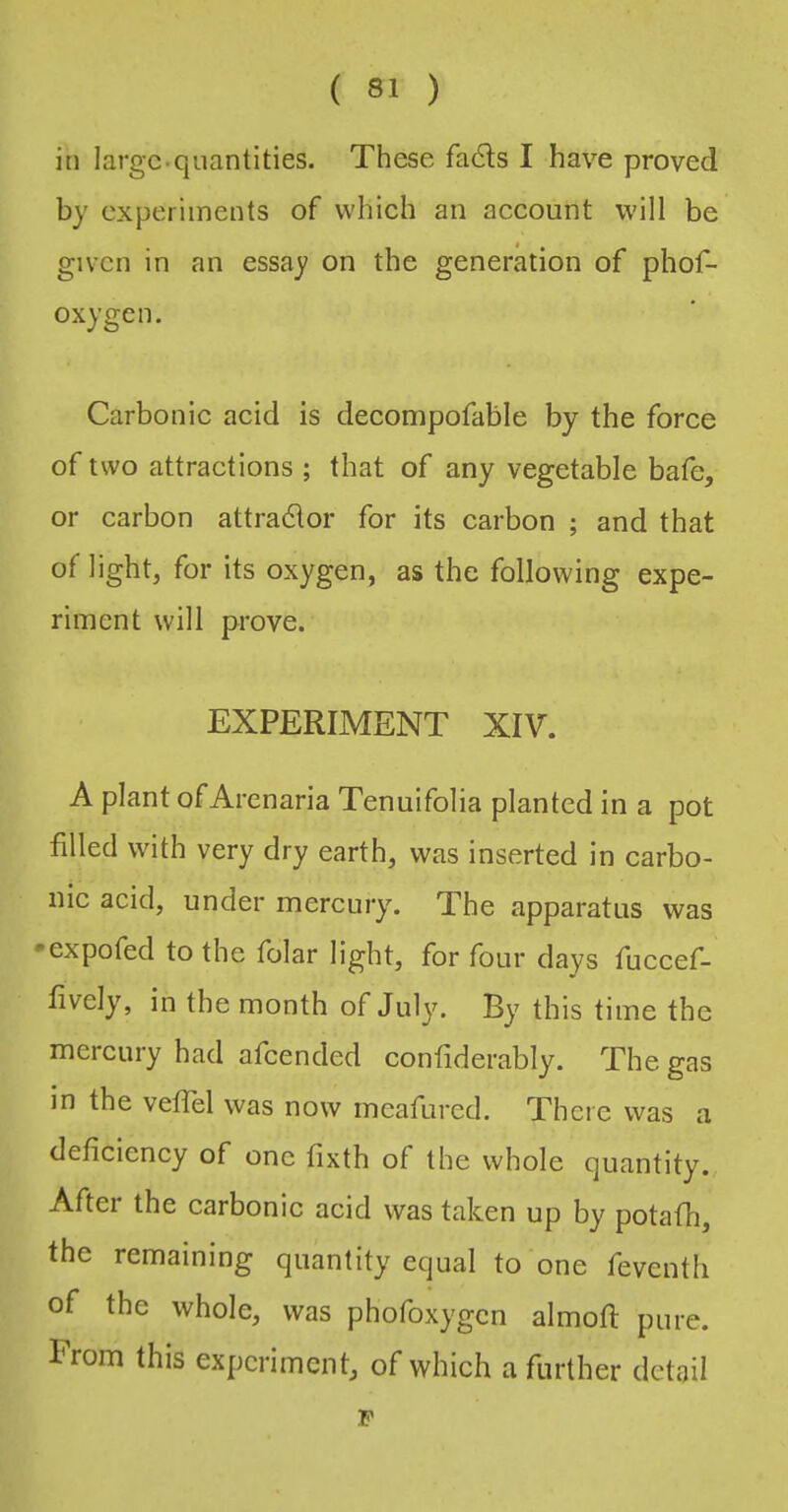 in large-quantities. These fa6ls I have proved by experiments of which an account will be given in an essay on the generation of phof- oxygen. Carbonic acid is decompofable by the force of two attractions ; that of any vegetable bafe, or carbon attradlor for its carbon ; and that of light, for its oxygen, as the following expe- riment will prove. EXPERIMENT XIV. A plant of Arenaria Tenuifolia planted in a pot filled with very dry earth, was inserted in carbo- nic acid, under mercury. The apparatus was •expofed to the folar light, for four days Tuccef- fively, in the month of July. By this time the mercury had afeended confiderably. The gas in the veflel was now meafured. There was a deficiency of one fixth of the whole quantity., After the carbonic acid was taken up by potafh, the remaining quantity equal to one feventli of the whole, was phofoxygen almofi: pure. From this experiment, of which a further detail F