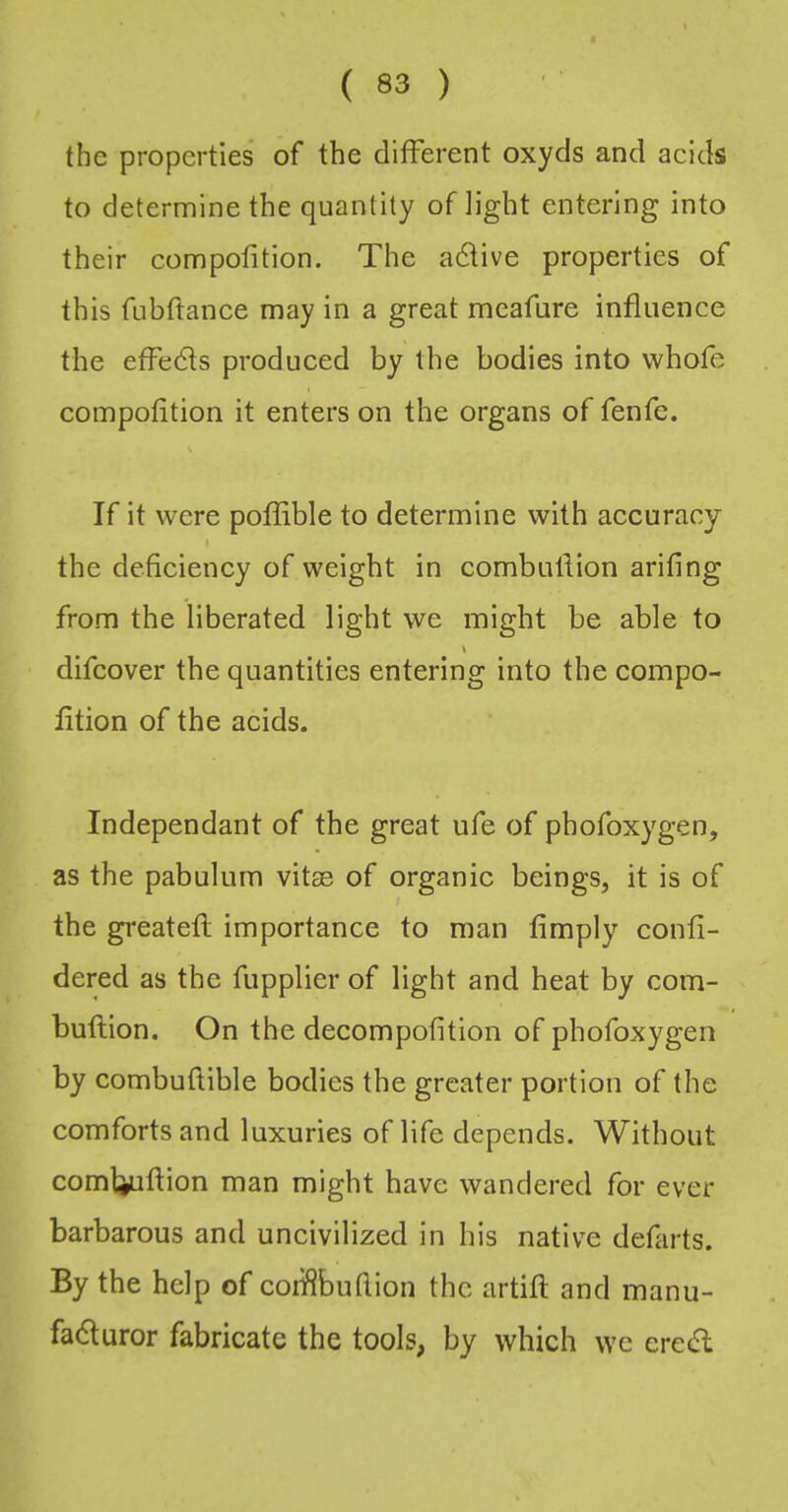 the properties of the different oxyds and acids to determine the quantity of light entering into their compofition. The adive properties of this fubftance may in a great meafure influence the effeds produced by the bodies into whofe compofition it enters on the organs of fenfe. If it were pofflble to determine with accuracy the deficiency of weight in combuflion arifing from the liberated light we might be able to difcover the quantities entering into the compo- fltion of the acids. Independant of the great ufe of phofoxygen, as the pabulum vitse of organic beings, it is of the greatefl importance to man Amply confi- dered as the fupplier of light and heat by com- buflion. On the decompofition of phofoxygen by combuflible bodies the greater portion of the comforts and luxuries of life depends. Without comtiuflion man might have wandered for ever barbarous and uncivilized in his native defarts. By the help of coiifibufiion the artifl and manu- faduror fabricate the tools, by which we ered