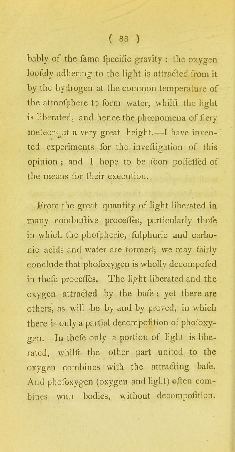 bably of the fame fpecific gravity : the oxygen loofely adhering to the light is attracted from it by the hydrogen at the common temperature of the atrnofphcre to form water, whilit the light is liberated, and hence the phoenornena of fiery meteors^ at a very great height.—I have inven- ted experiments for the invefligation of this opinion ; and I hope to be foon poflefied of the means for their execution. From the great quantity of light liberated in many combuflive proceffes, particularly thofe in which the phofphoric, fulphuric and carbo- nie acids and water are formed; we may fairly conclude that phofoxygen is wholly decompofed in thefe proceffes. The light liberated and the oxygen attracted by the bafe ; yet there are others, as will be by and by proved, in which there is only a partial decompofition of phofoxy- gen. In thefe only a portion of light is libe- rated, whilfl the other part united to the oxygen combines with the attracting bafe. And phofoxygen (oxygen and light) often com- bines with bodies, without decompofition.