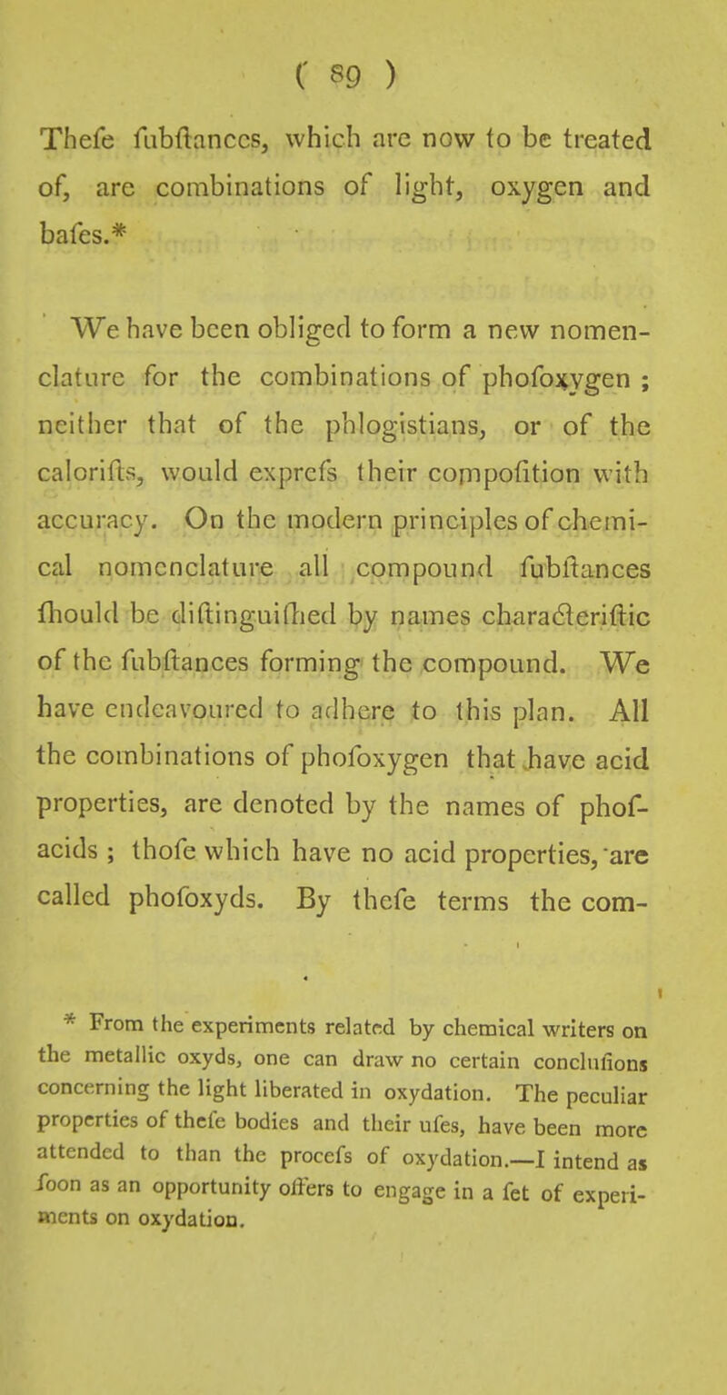 Thefe fiibftanccs, which are now to be treated of, are combinations of light, oxygen and bafes.* We have been obliged to form a new nomen- clature for the combinations of phofoi^vgen ; neither that of the phlogistians, or of the calorifts, would exprefs their copipotition with accuracy. On the modern principles of chemi- cal nomenclature all ' compound fubftances fliould be diftinguitbed by names charadteriftic of the fubttances forming the compound. We have endeavoured to adhere to this plan. All the combinations of phofoxygen thatbave acid properties, are denoted by the names of phof- acids ; thofe which have no acid properties,‘arc called phofoxyds. By thefe terms the com- I * From the experiments related by chemical writers on the metallic oxyds, one can draw no certain conclulions concerning the light liberated in oxydation. The peculiar properties of thefe bodies and their ufes, have been more attended to than the procefs of oxydation.—I intend as Foon as an opportunity offers to engage in a fet of experi- ments on oxydation.