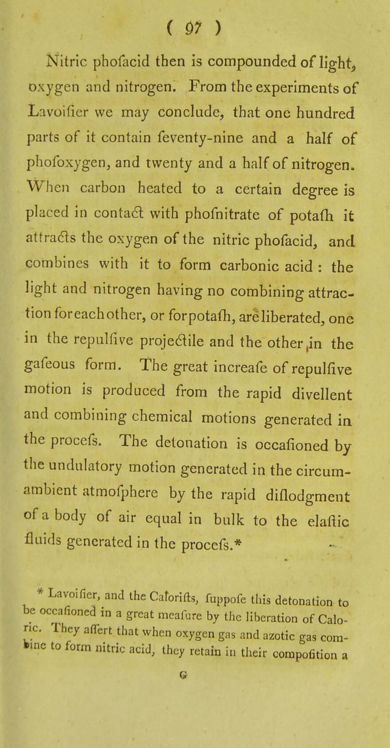 Nitric phofacid then is compounded of lights oxygen and nitrogen. From the experiments of La voider we may conclude, that one hundred parts of it contain feventy-nine and a half of phofoxygen, and twenty and a half of nitrogen. When carbon heated to a certain degree is placed in contact; with phofnitrate of potafh it attradls the oxygen of the nitric phofacid, and combines with it to form carbonic acid : the light and nitrogen having no combining attrac- tion for each other, or for potafh, are liberated, one in the repulfive projedile and the other pn the gafeous form. The great increafe of repulfive motion is produced from the rapid divellent and combining chemical motions generated in the procefs. The detonation is occafioned by the undulatory motion generated in the circum- ambient atmofphere by the rapid didodgment of a body of air equal in bulk to the elafiic fluids generated in the proccfs.* * Lavoifier, and the Caforifts, fuppofe this detonation to be occafioned in a great meafnre by the liberation of Calo- ric. They affert that when oxygen gas and azotic gas com- bine to form nitric acid, they retain in their corapofition a G