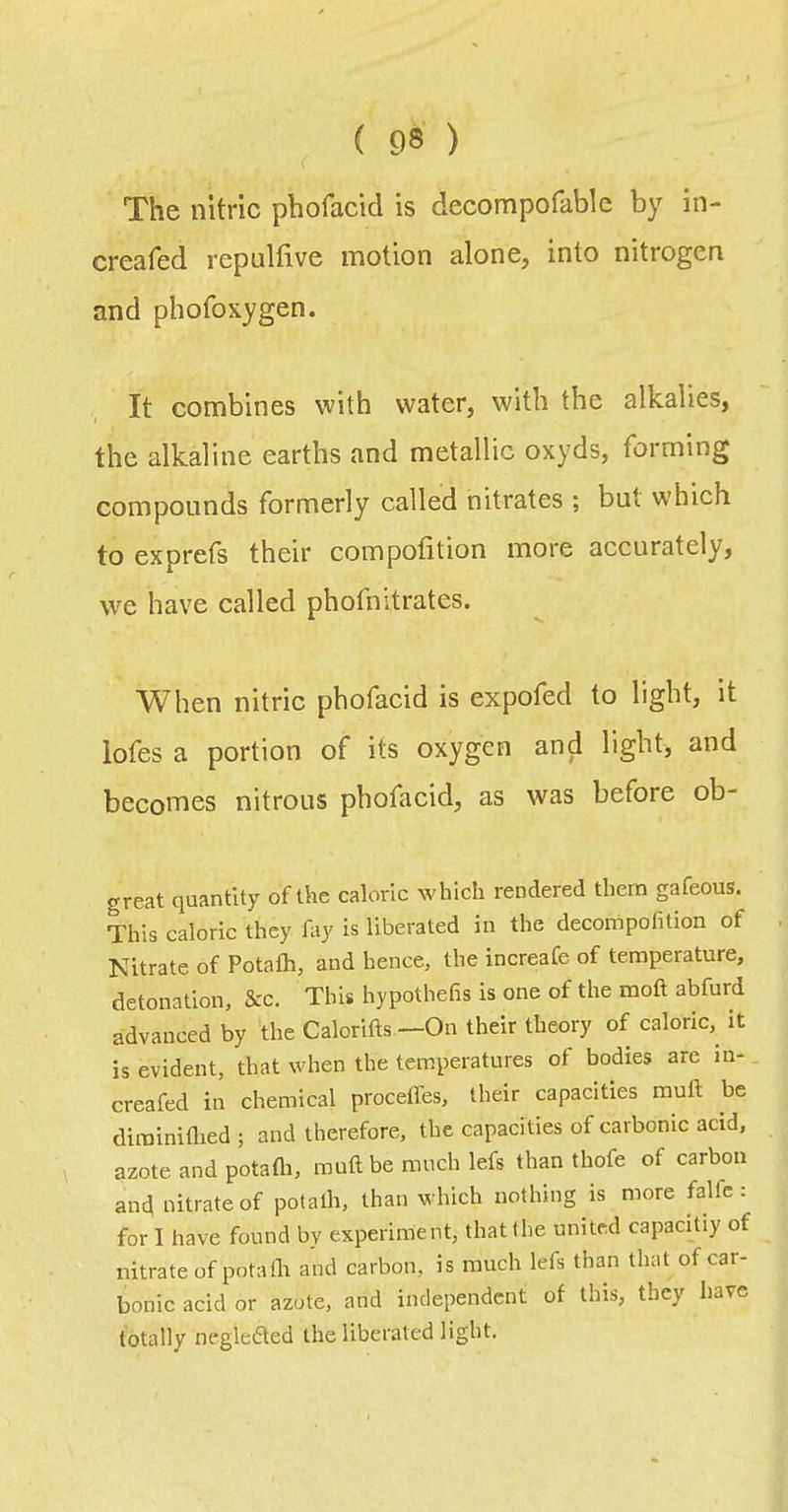 The nitric phofacid is decompofable by in- creafed repulfive motion alone, into nitrogen and phofoxygen. It combines with water, with the alkalies, the alkaline earths and metallic oxyds, forming compounds formerly called nitrates ; but which to exprets their compofition more accurately, we have called phofuitrates. When nitric phofacid is expofed to light, it lofes a portion of its oxygen and light, and becQi'nes nitrous phofacid, as was before ob- great quantity of the caloric which rendered them gafeous. This caloric they fay is liberated in the decompofition of Nitrate of Potafh, and hence, the increafe of temperature, detonation, &c. This hypothefis is one of the moft abfurd advanced by the Calorifts —On their theory of caloric,^ it is evident, that when the temperatures of bodies are m- creafed in chemical proceffes, their capacities rauft be dirainiflied ; and therefore, the capacities of carbonic acid, \ azote and potafti, rauft be ranch lefs than thofe of carbon anc^ nitrate of potalh, than which nothing is more falfc : for I have found by experiraent, that the united capacitiy of nitrate of pota111 and carbon, is much lefs than that of car- bonic acid or azote, and independent of this, they have totally neglefted the liberated light.