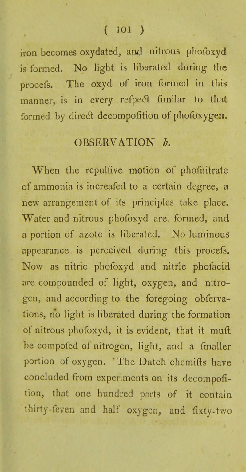 ( iOl ) iron becomes oxyclated, an4 nitrous phofoxyd is formed. No ligdit is liberated during the procefs. The oxyd of iron formed in this manner, is In every refpedl fimilar to that formed by diredl decompofition of phofoxygen. OBSERVATION Tj, When the repulfive motion of phofnitrate of ammonia is increafed to a certain degree, a new arrangement of its principles take place. Water and nitrous phofoxyd are, formed, and a portion of azote is liberated. No luminous appearance is perceived during this procefs„ Now as nitric phofoxyd and nitric phofacid are compounded of light, oxygen, and nitro- gen, and according to the foregoing obferva- tions, no light is liberated during the formation of nitrous phofoxyd, it is evident, that it muft be compofed of nitrogen, light, and a fmaller jiortion of oxygen. ‘The Dutch chemifts have concluded from experiments on its decompofi- tion, that one hundred parts of it contain thirty-feven and half oxygen, and fixty-two