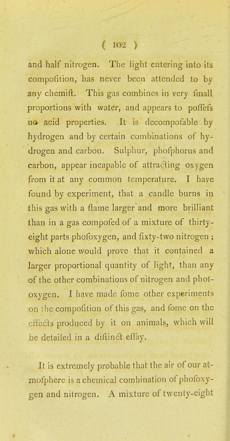 and half nitrogen. The light entering into its compotition, has never been attended to by any chemitl. This gas combines in very fmall proportions with wat^r, and appears to poiTefs no acid properties. It is dccompofable by hydrogen and by certain combinations of hy- drogen and carbon. Sulphur, phofphorus and carbon, appear incapable of attracting oxygen from it at any common temperature. I have found by experiment, that a candle burns in this gas with a flame larger and more brilliant than in a gas compofed of a mixture of thirty- eight parts phofoxygen, and fixty-tvvo nitrogen ; which alone would prove that it contained a larger proportional quantity of light, than any of the other combinations of nitrogen and phol- oxygen. I have made forne other experiments on the compotition of this gas, and fome on the cffetls produced by it on animals, which will be detailed in a diflin6l etfay. It is extremely probable that the air of our at- mofpherc is a chemical combination of phofoxy- gen and nitrogen. A mixture of twenty-eight