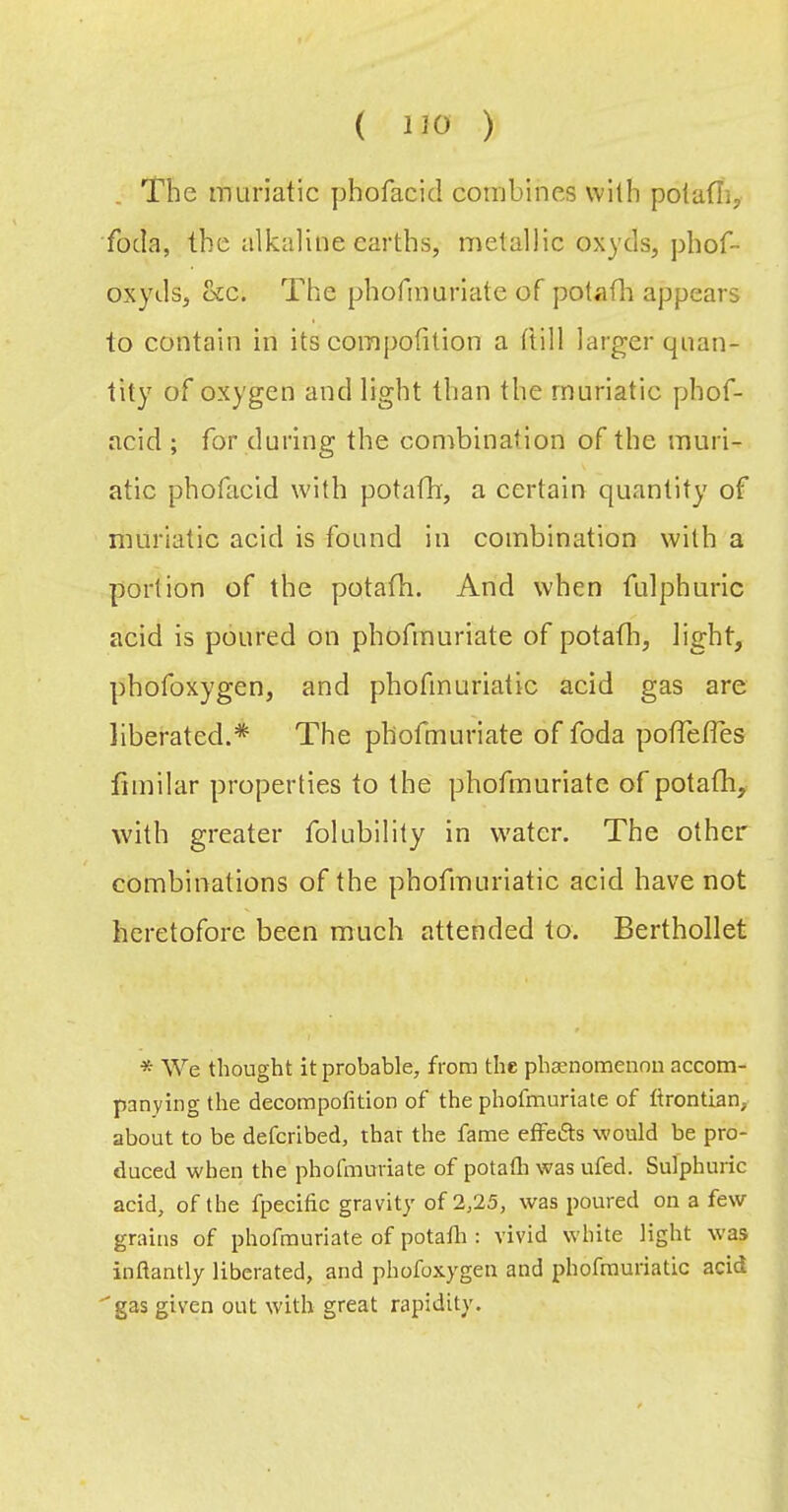 . The muriatic phofacid combines with polatli, foda, the alkaline earths, metallic oxyds, phof- oxyds, &c. The phofmuriate of potafli appears to contain in its compofition a ftill larger quan- tity of oxygen and light than the muriatic phof- acid ; for during the combination of the muri- atic phofacid with potafh, a certain quantity of muriatic acid is found in combination with a portion of the potafh. And when fulphuric acid is poured on phofmuriate of potafli, light, phofoxygen, and phofmuriatic acid gas are liberated.* The phofmuriate of foda pofTefles fiinilar properties to the phofmuriate of potafh, with greater folubility in water. The other combinations of the phofmuriatic acid have not heretofore been much attended to. Berthollet * We thought it probable, from the phaenomenoii accom- panying the decompofition of the phofmuriate of ftrontian, about to be defcribed, that the fame effedts would be pro- duced when the phofmuriate of potafli was ufed. Sulphuric acid, of the fpecific gravity of 2,25, was poured on a few grains of phofmuriate of potafli: vivid white light vvas inflantly liberated, and phofoxygen and pliofrauriatic acid ''gas given out with great rapidity.