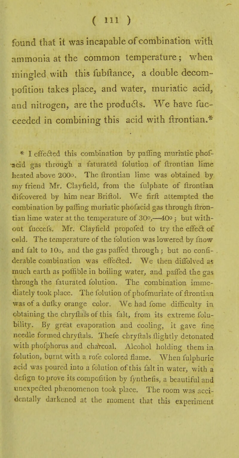 found that it was incapable of combination with ammonia at the common temperature; when mingled with this fubftance, a double decom- pofition takes place, and water, muriatic acid, and nitrogen, are the products. We have fuc- ceeded in combining this acid with ftrontian.* * I efFefted this combination by paffing muriatic phof- ■acid gas through a faturateJd folution of ftrontian lime heated above 200o. The ftrontian lime was obtained by my friend Mr. Clayfield, from the fulphate of firontian difeovered by him near Briftol. We firtl attempted the combination by paffing muriatic phofacid gas through ftron- tian lime water at the temperature of 30°^—40o j but with- out fuccefs. Mr. Clayfield propofed to try the effeft of cold. The temperature of the folution was lowered by fnow and fait to lOo, and the gas paffed through ; but no confi- derable combination was effected. We then diffolved as much earth as poflible in boiling water, and paffed the gas through the faturated folution. The combination imme- diately took place. The folution of phofmuriate of firontian was of a dufky orange color. We had fome difficulty in obtaining the chryftais of this fait, from its extreme folu- bility. By great evaporation and cooling, it gave fine needle formed chryftais. Thefe chryftais ffightly detonated with phofphorus and chaVcoal. Alcohol holding them in folution, burnt with a rofe colored flame. When fulphuric acid was poured into a folution of this fait in water, with a defign to prove its corapofition by fynthefis, a beautiful and unexpcfled phacnomenon took place. The room was acci- dentally darkened at the moment that this experiment