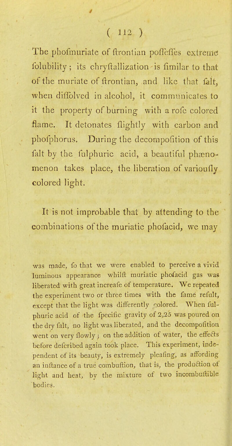 / ( 112 ) The phofmiiriatc of flrontlan poflcfles cxtreine5 folubility; Its chryftallization is timilar to that of the muriate of ftrontian, and like that lalt, when diflblved in alcohol, it communicates to it the property of horning with a rofc colored flame. It detonates flightly with carhon and pbofphorus. During the decompofition of this fait by the fulphuric acid, a beautiful phaeno- menon takes place, the liberation of varioutly colored light. It is not improbable that by attending to the combinations of the muriatic phofacid, we may was made, fo that we were enabled to perceive a vivid luminous appearance whilft muriatic phofacid gas was liberated with great increafe of temperature. We repeated the experiment two or three times with the fame refult, except that the light was differently <'olored. When ful- phuric acid of the fpecific gravity of 2,25 was poured on the dry fait, no light w^as liberated, and the decompofition went on very flowly 3 on the addition of water, the effei5ts before defcribed again took place. This experiment, inde- pendent of its beauty, is extremely pleafing, as affording an in fiance of a true combufiion, that is, the produiStion of light and heat, by the mixture of two incombuftible bodies.