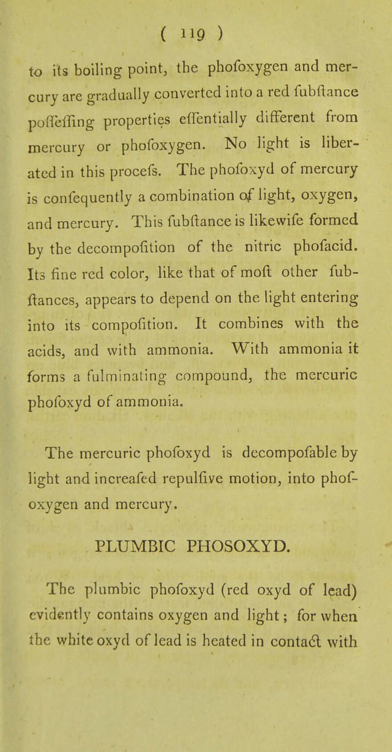 to its boiling point, the phofoxygen and mer- cury are gradually converted into a led fubflance podelfing properties effentmlly different from mereury or phofoxygen. No light is liber- ated in this procefs. The phofoxyd of mereury is confequently a combination of light, oxygen, and mercury. This fubftance is likewife formed by the decompofition of the nitric pbofacid. Its fine red color, like that of moft other fub- ftances, appears to depend on the light entering into its-compofition. It combines with the acids, and with ammonia. With ammonia it forms a fulminating compound, the mercuric phofoxyd of ammonia. The mercuric phofoxyd is decompofable by / light and increafed repulfive motion, into phof- oxygen and mercury. N PLUMBIC PHOSOXYD. The plumbic phofoxyd (red oxyd of lead) evidently contains oxygen and light; for when the white oxyd of lead is heated in conta6l with