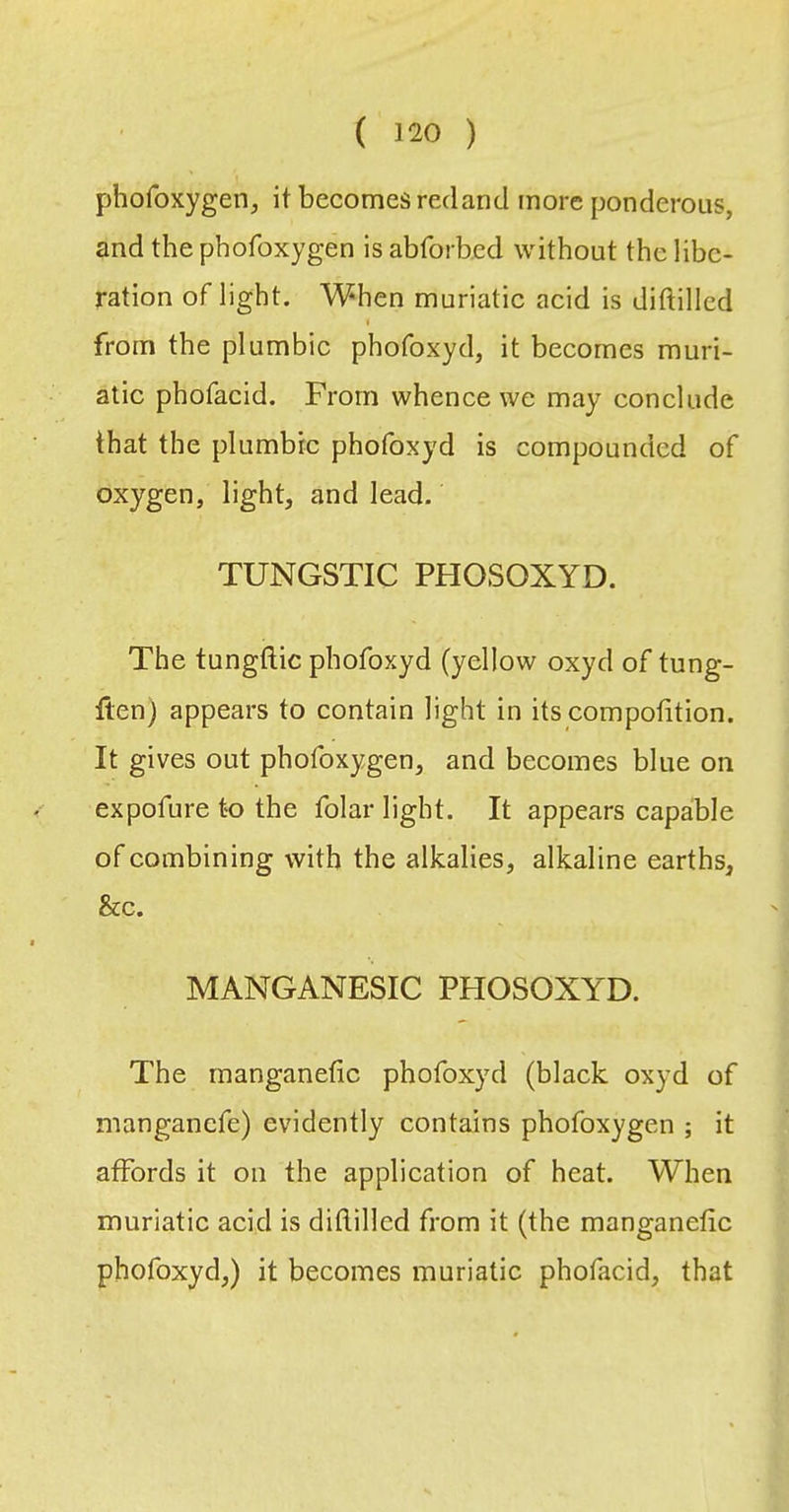 phofoxygen, it becomes red an cl more ponderous, and the phofoxygen is abforbed without the libe- ration oflight. When muriatic acid is diftilied I from the plumbic phofoxyd, it becomes muri- atic phofacid. From whence we may conclude that the plumbic phofoxyd is compounded of oxygen, light, and lead. TUNGSTIC PHOSOXYD. The tungftic phofoxyd (yellow oxyd of tung- Iten) appears to contain light in its compotition. It gives out phofoxygen, and becomes blue on expofure to the folar light. It appears capable of combining with the alkalies, alkaline earths, &c. MANGANESIC PHOSOXYD. The manganetic phofoxyd (black oxyd of manganefe) evidently contains phofoxygen ; it affords it on the application of heat. When muriatic acid is diftilied from it (the manganefic phofoxyd,) it becomes muriatic phofacid, that