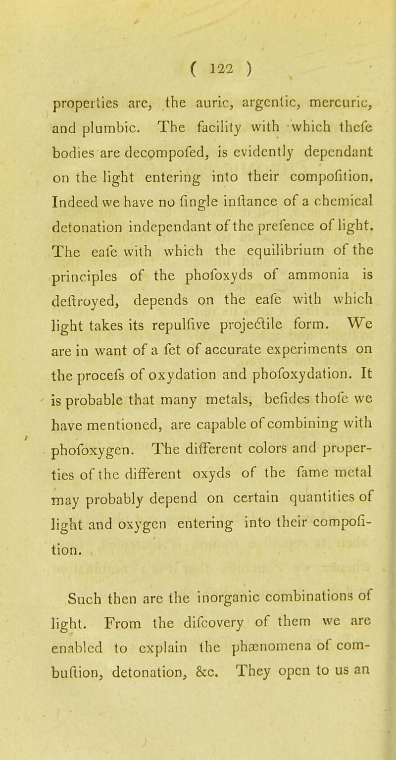 properties are, the auric, argentic, mercuric, and plumbic. The facility with 'which thefe bodies are decompofed, is evidently dependant on the light entering into their eompofition. Indeed we have no fingle inftance of a chemical detonation independant of the prefence of light. The eafe with which the equilibrium of the principles of the phofoxyds of ammonia is deftroyed, depends on the eafe with which light takes its repultive projedlile form. We are in want of a fet of accurate experiments on the procefs of oxydation and phofoxydation. It is probable that many metals, befides thofe we have mentioned, are capable of combining with phofoxygen. The different colors and proper- ties of the different oxyds of the fame metal may probably depend on certain quantities of light and oxygen entering into their compoti- tion. , Such then are the inorganic combinations of light. From the difeovery of them we are enabled to explain the phaenomena of com- buftion, detonation, &c. They open to us an