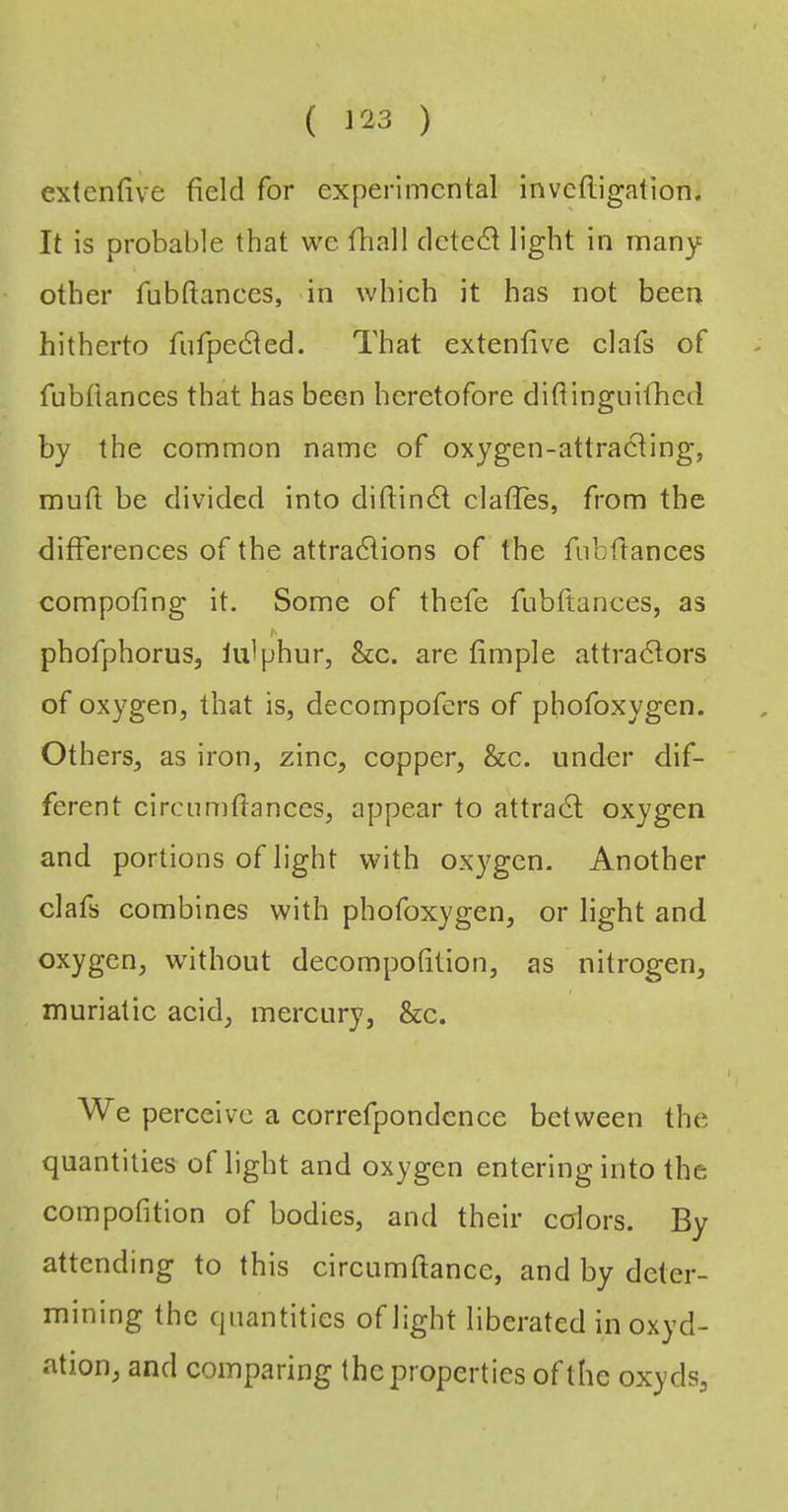 extenfive field for experimental inveftigation. It is probable that we fhall detect light in many other fnbftances, >in which it has not been hitherto fiifpedted. That extenfive clafs of fubfiances that has been heretofore diftingnifhed by the common name of oxygen-attracting, mufi be divided into difiindt clatTes, from the differences of the attradtions of the fubfiances compofing it. Some of thefe fubfiances, as phofphorus, lulphur, &c. are fimple attradtors of oxygen, that is, decompofers of phofoxygen. Others, as iron, zinc, copper, &c. under dif- ferent circnmfianccs, appear to attradl oxygen and portions of light with oxygen. Another clafs combines with phofoxygen, or light and oxygen, without decompofition, as nitrogen, muriatic acid, mercury, &c. We perceive a correfpondence between the quantities of light and oxygen entering into the compofition of bodies, and their colors. By attending to this circumfiance, and by deter- mining the quantities of light liberated inoxyd- ation, and comparing the properties oft he oxyds.