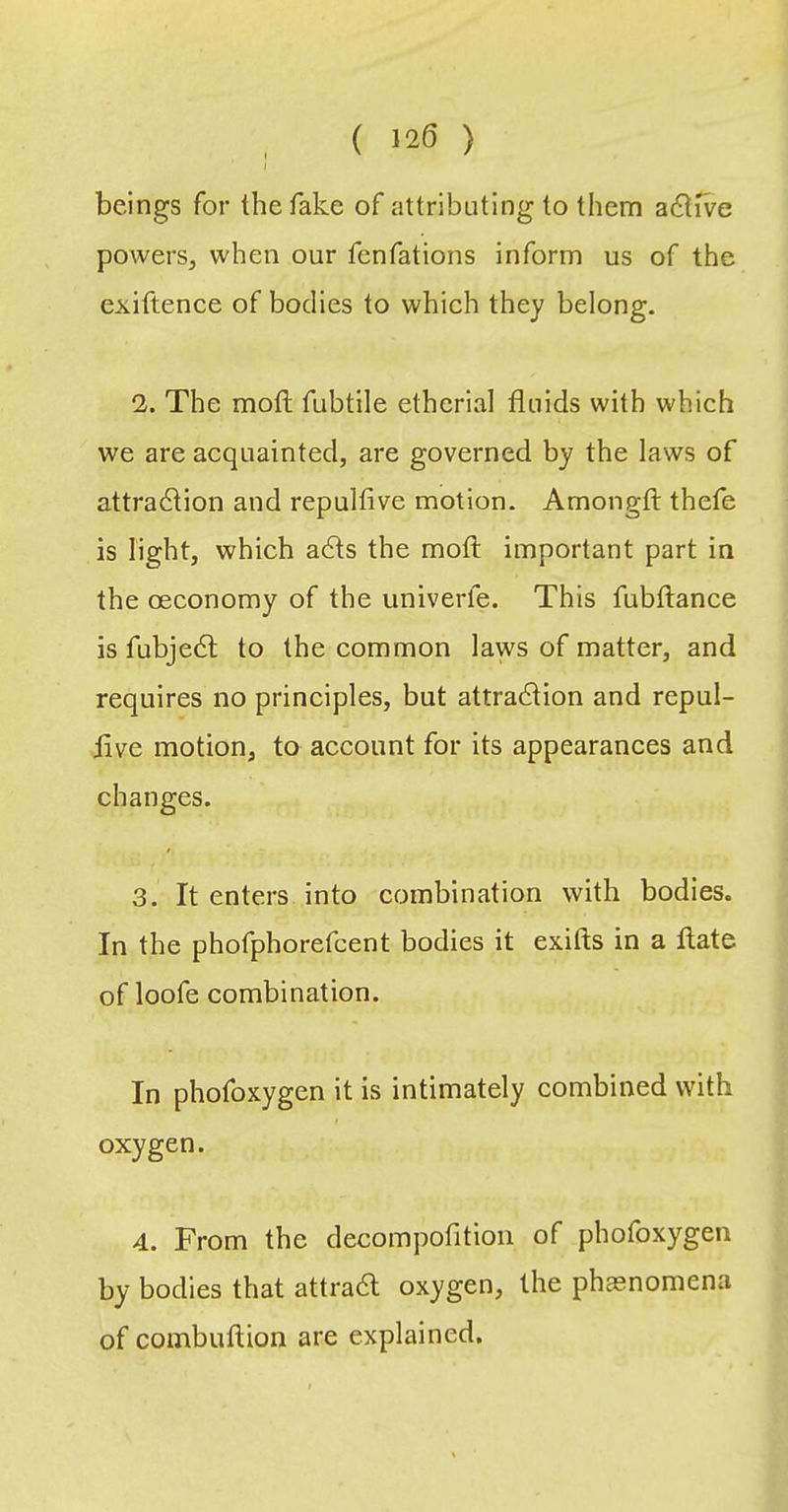 ( 128 ) beings for the fake of attributing to them active powers, when our fenfations inform us of the exiftence of bodies to which they belong. 2. The motl fubtile etherial fluids with which we are acquainted, are governed by the laws of attraction and repulfive motion. Amongfl: thefe is light, which aCls the mofl: important part in the (Economy of the univerfe. This fubftance is fubje(Sl to the common laws of matter, and requires no prineiples, but attraction and repul- flve motion, to account for its appearances and changes. 3. It enters into crjmbination with bodies. In the phofphorefcent bodies it exifts in a ftate of loofe combination. In phofoxygen it is intimately eombined with oxygen. 4. From the decompofitioii of phofoxygen by bodies that attraft oxygen, the phasnomena of combuftion are explained.