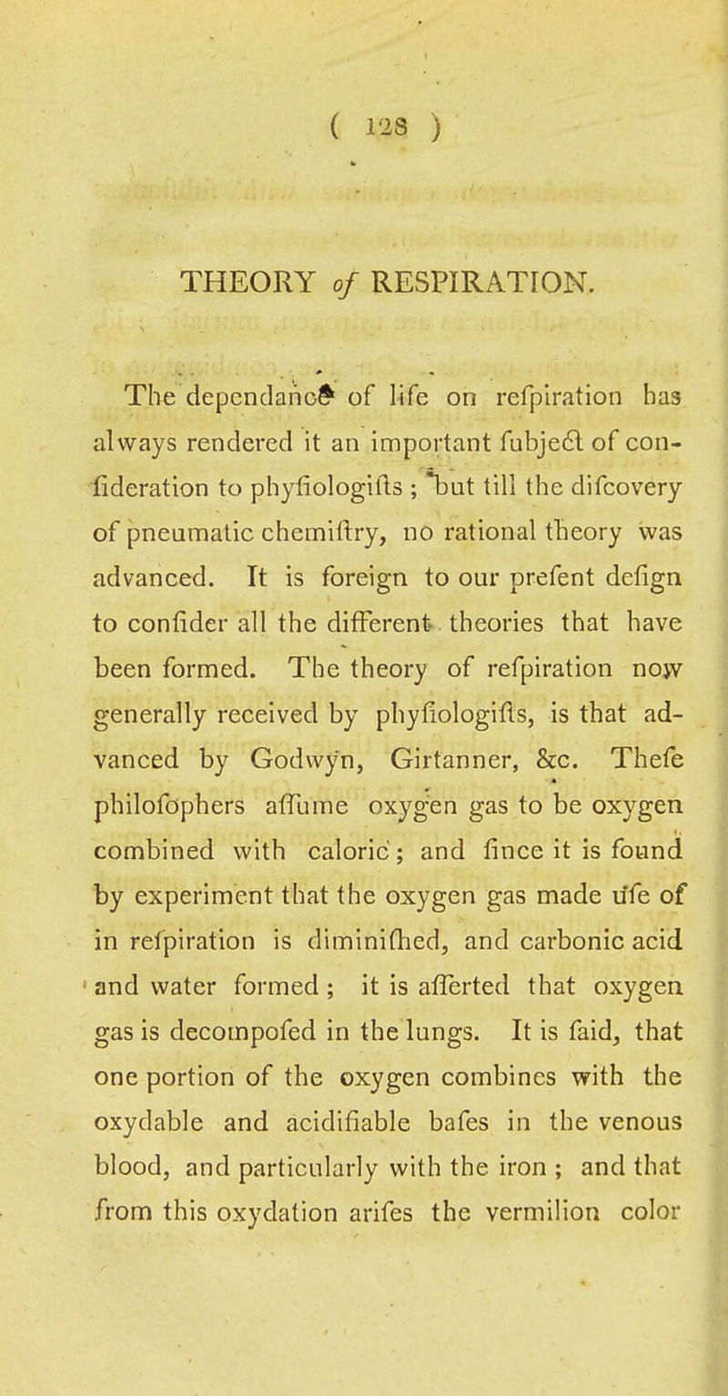 THEORY of RESPIRATION. The depcndano^ of life on refpiration has always rendered it an important fubjedl of eon- fideration to phyfiologifts ; but till the difcovery of pneumatic chemiflry, no rational theory was advanced. It is foreign to our prefent defign to confider all the different theories that have been formed. The theory of refpiration nojv generally received by phyfiologifls, is that ad- vanced by Godwyn, Girtanner, &c. Thefe philofophers affume oxyg-en gas to be oxygen combined with caloric; and fince it is found by experiment that the oxygen gas made ufe of in refpiration is diminiflied, and carbonic acid ' and water formed ; it is afferted that oxygen gas is decompofed in the lungs. It is faid^ that one portion of the oxygen combines with the oxydable and acidifiable bafes in the venous blood, and particularly with the iron ; and that from this oxydation arifes the vermilion color