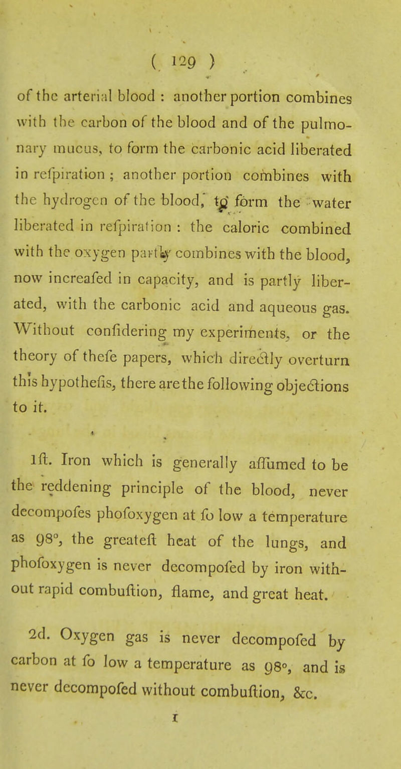 (. >29 ) •• ’ ' of the arterial blood : another portion combines with the carbon of the blood and of the pulmo- nary mucus, to form the carbonic acid liberated in refpiration ; another portion combines with the hydrogen of the blood' to' form the water liberated in refpiration ; the caloric combined with the oxygen partly combines with the blood, now increafed in capacity, and is partly liber- ated, with the carbonic acid and aqueous gas. Without confidering my experiments, or the theory of thefe papers, which diredly overturn this hypothefis, therearethe following objedtions to it. 4 ift. Iron which is generally affiimcd to be the' reddening principle of the blood, never dccompofes phofoxygen at fo low a temperature as 98“, the greateft heat of the lungs, and phofoxygen is never decompofed by iron with- out rapid combuftion, flame, and great heat. 2d. Oxygen gas is never decompofed by carbon at fo low a temperature as 98°, and is never decompofed without combuftion, &c. I