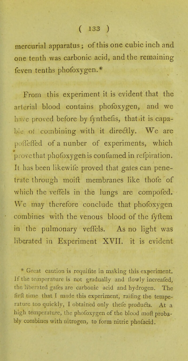 mercurial apparatus; of this one cubic inch and one tenth was carbonic acid, and the remaining feven tenths phofoxygen.* From this experiment it is evident that the arterial blood contains phofoxygen, and we have proved before by fynthetis, that<it is capa- ble of combining with it directly. We are pofleffed of a nunber of experiments, which provethat phofoxygen is confumed in refpiration. It has been likewife proved that gales can pene- trate through moift membranes like thofe of which the vefTels in the lungs are compofed. We may therefore conclude that phofoxygen combines with the venous blood of the lyftem in the pulmonary velTels. As no light was liberated in Experiment XVII. it is evident * Great caution is requitite in making this experiment. Jf the temperature is not gradually and tlowly increafed, the liberated gates are carbonic acid and hydrogen. The lirli time that I made this experiment, railing the tempe- rature too quickly, I obtained only thefe produds. At a high temperature, the phofoxygen of the blood moft proba- bly combines with nitrogen, to form nitric phofacid.
