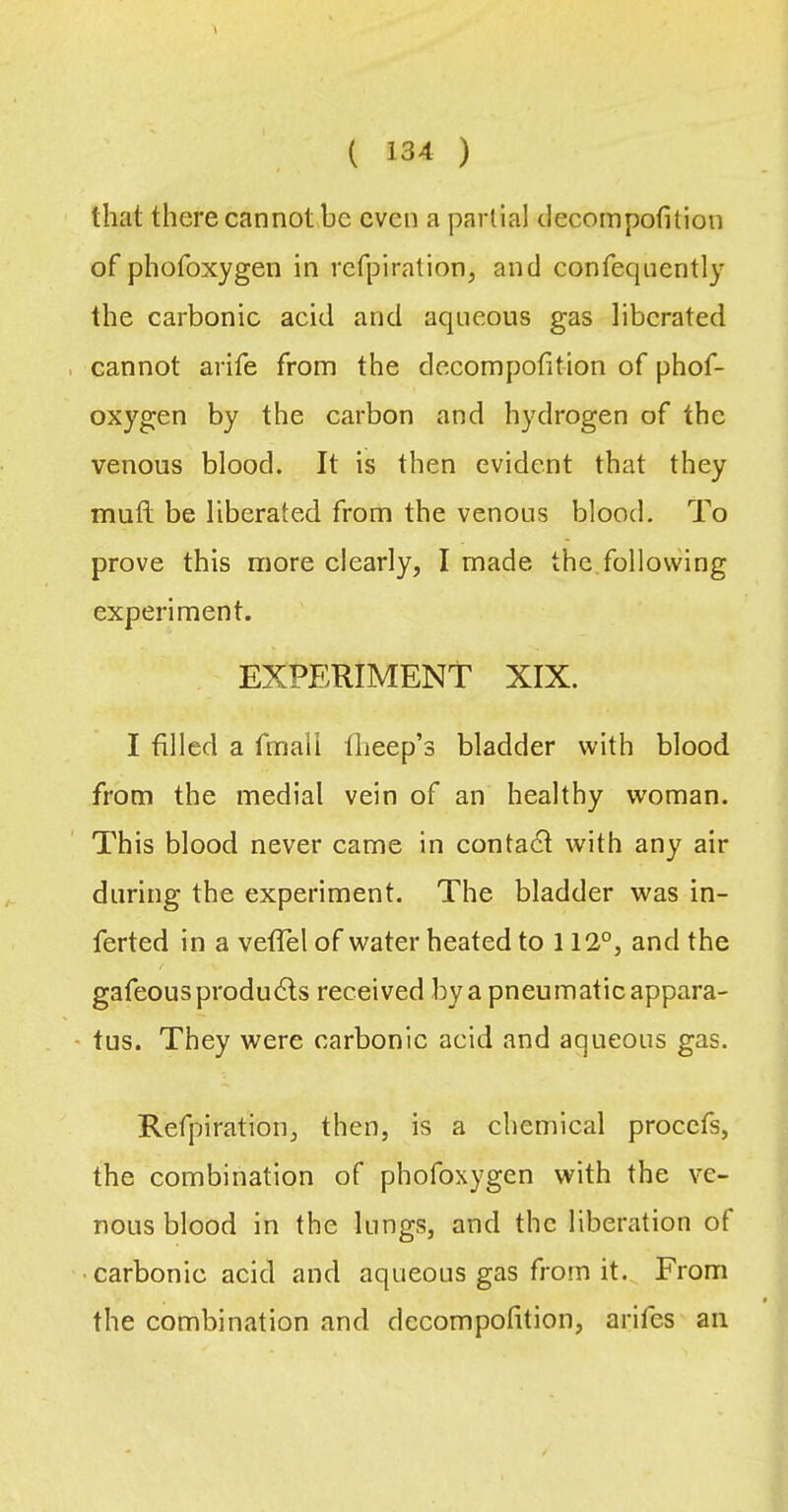 that there cannothc even a partial clecompofition of phofoxygen in refpiration, and confequently the carbonic acid and aqueous gas liberated cannot arife from the decompofition of phof- oxygen by the carbon and hydrogen of the venous blood. It is then evident that they muft be liberated from the venous blood. To prove this more clearly, I made the follovving experiment. EXPERIMENT XIX. I filled a fmail Iheep’s bladder with blood from the medial vein of an healthy woman. This blood never came in contadl with any air during the experiment. The bladder was in- ferted in a veflel of water heated to 112°, and the gafeousprodudls received by a pneumaticappara- - tus. They were carbonic acid and aqueous gas. Refpiration, then, is a chemical procefs, the combination of phofoxygen with the ve- nous blood in the lungs, and the liberation of • carbonic acid and aqueous gas from it. From the combination and decompofition, arifes an