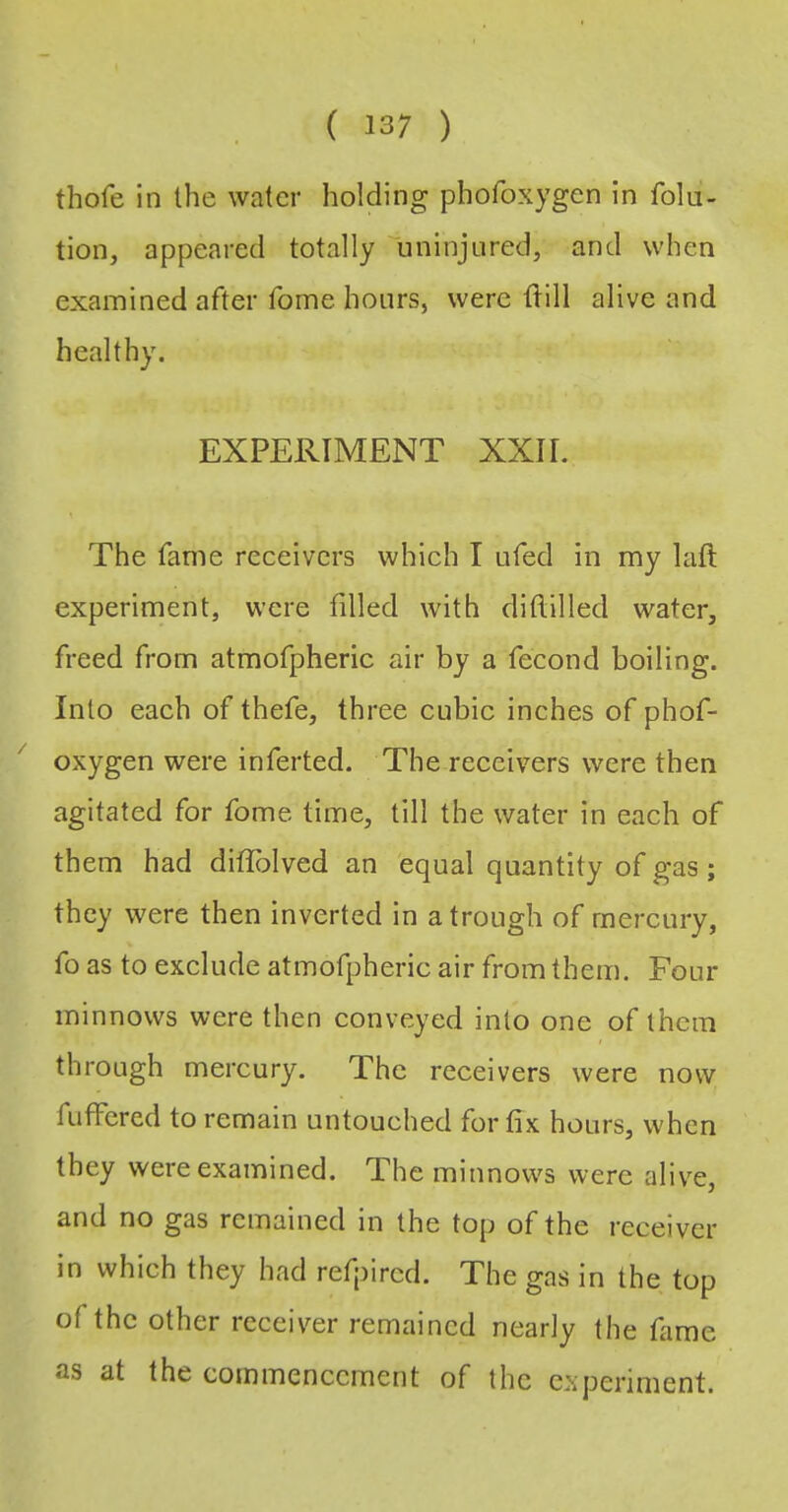 thofe in the water holding phofoxygen in folu- tion, appeared totally 'uninjnred, and when examined after fome hours, were tlill alive and healthy. EXPERIMENT XXII. The fame receivers which I ufed in my laft experiment, were filled with diftilled water, freed from atmofpheric air by a fecond boiling. Into each of thefe, three cubic inches of phof- oxygen were inferted. The receivers were then agitated for fome time, till the water in each of them had difiblved an equal quantity of gas ; they were then inverted in a trough of mercury, fo as to exclude atmofpheric air from them. Four minnows were then conveyed into one of them through mercury. The receivers were now fufFcred to remain untouched for fix hours, when they were examined. The minnows were alive, and no gas remained in the top of the receiver in which they had refpired. The gas in the top of the other receiver remained nearly the fame as at the commencement of the experiment.