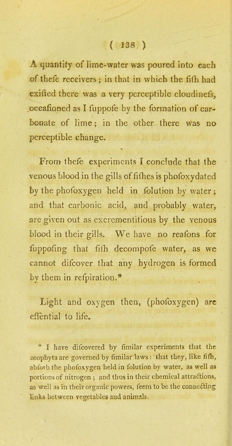 A quantity of lime-water was poured into each of tbefe receivers j in that in which the fifh had exifted there was a very perceptible cloudinefs, .oceafioned as I fuppofe by the formation of car- bonate of lime; in the other there was no perceptible change. % From thefe experiments I conclude that the venous blood in the gills of fifhes is phofoxydated by the phofoxygen held in folution by water; and that carbonic acid^ and probably water, are given out as excrementitioiis by the venous blood in their gills. We have no reafons for Itippofing that fifh decompofe water, as we cannot difcover that any hydrogen is formed by them in refpiration.* Light and oxygen then, (phofoxygen) arc eflential to life. * I have difcovered by fimilar experiments that the zoophyta are governed by fimilar'laws: that they, like fifh, abforb the phofoxygen held in folution by water, as well as portions of nitrogen ; and thus in their chemical attraftions, as well as in their organic powers, feera to be the connefting links between vegetables and animals.