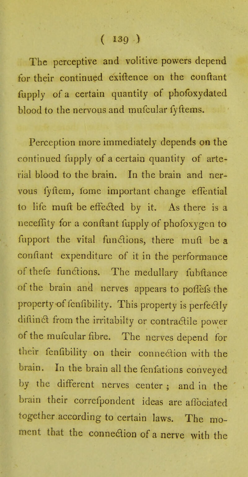 The perceptive and volitive powers depend for their continued exiftenee on the conftant fupply of a certain quantity of phofoxydated blood to the nervous and mufeular fyftems. Perception more immediately depends on the continued fupply of a certain quantity of arte- rial blood to the brain. In the brain and ner- vous fyftem, fome important change efiential to life muft be effedled by it. As there is a neceffity for a conftant fupply of phofoxygen to fupport the vital fundions, there muft be a conftant expenditure of it in the performance of thefe fundions. The medullary fubftanee of the brain and nerves appears to poflefs the property of fenfibility. This property is perfedly diftind from the irritabilty or contradile power of the mufeular fibre. The nerves depend for their fenfibility on their connedion with the brain. In the brain all the fenfations conveyed by the different nerves center ; and in the ' brain their correfpondent ideas are afibciated together according to certain laws. The mo- ment that the connedion of a nerve with the