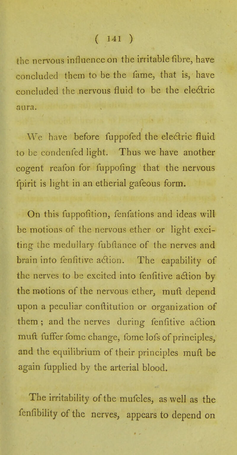 the nervous influence on the irritable fibrCj have concluded them to be the fame, that is, have concluded the nervous fluid to be the electric nura. We have before fuppofed the eledlric fluid to be condenfed light. Thus wc have another cogent reafon for fuppofing that the nervous fpirit is light in an etherial gafeous form. On this fuppofition, fenfations and ideas will be motions of the nervous ether or light exci- ting the medullary fubftance of the nerves and brain into fenfitive adtion. The capability of the nerves to be excited into fenfitive adlion by the motions of the nervous ether, mufi; depend upon a peculiar conlfitution or organization of them ; and the nerves during fenfitive a6lion muft fuffer fomc change, fome lofs of principles, and the equilibrium of their principles mufl; be again fupplied by the arterial blood. The irritability of the mufcles, as well as the fenfibility of the nerves, appears to depend on * .