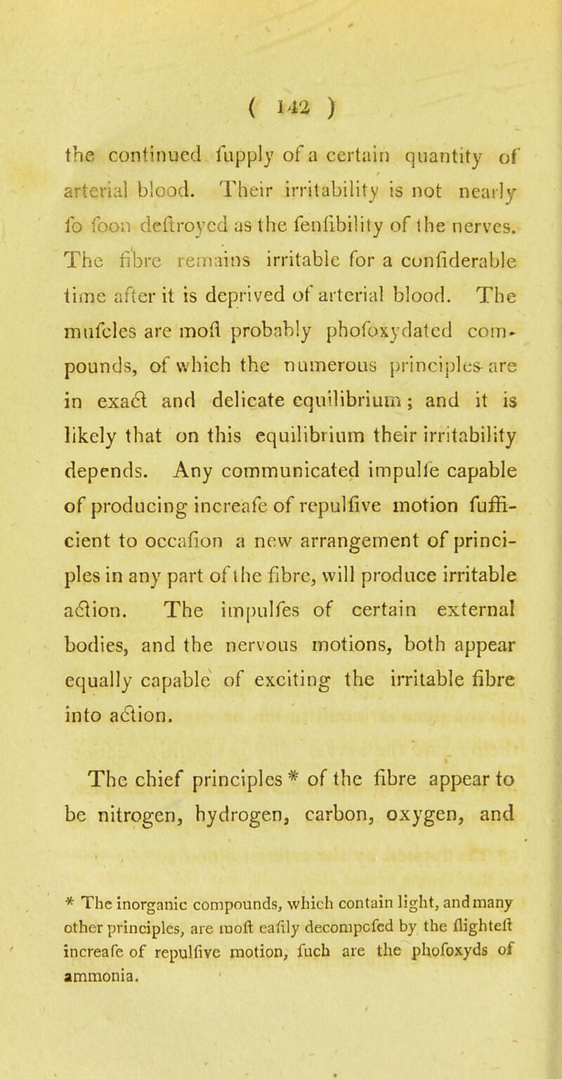 the continued lupply of a certain quantity of f arterial blood. Their irritability is not nearly fo foon deftroycd as the fenfibility of the nerves. The ti'brc remains irritable for a cunfiderable time after it is deprived of arterial blood. The mufcles are mod probably phofoxydated com* pounds, of which the numerous principles-are in exa6l and delicate equilibrium; and it is likely that on this equilibrium their irritability depends. Any communicated impulfe capable of producing increafe of repulfive motion fuffi- cient to occafion a new arrangement of princi- ples in any part of the fibre, will produce irritable adlion. The impulfes of certain external bodies, and the nervous motions, both appear equally capable' of exciting the irritable fibre into adtion. % The chief principles of the fibre appear to be nitrogen, hydrogen, carbon, oxygen, and * The inorganic compounds, which contain light, and many other principles, ai'e inofl: eatily decompefed by the flighteft increafe of repulfive motion, fuch are the phofoxyds of ammonia.