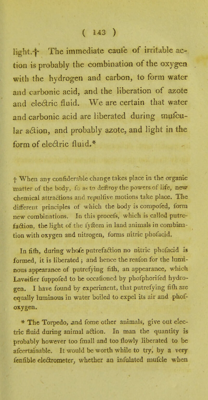 I light.-f- The immediate caufe of irritable ac- tion is probably the combination of the oxygen . with the hydrogen and carbon, to form water and carbonic acid, and the liberation of azote and ele<aric fluid. We are certain that water and carbonic acid are liberated during mufcu- lar a«5lion, and probably azote, and light in the form of electric fluid.* f When any confideraWe change takes place in the organic matter of the body, lb as to deftroy the powers of life, new chemical attractions and repullive motions take place. The different principles of which the body is compofed, form new combinations. In this prooefs, which is called putre- fadion, the light of the iyftem in land animals in combina- tion with oxygen and nitrogen, forms nitric phofacid. In filh, during whofc putiefaftion no nitric phofacid is formed, it is liberated ; and hence the reafon for the lumi- nous appearance of putrefying fifli, an appearance, which Laveifier fuppofed to be occafioned by phofphorifed hydro- gen. I have found by experiment, that putrefying fifh are equally luminous in water boiled to expel its air and phof- oxygen. ■* The Torpedo, nnd fome other animals, give out elec- tric fluid during animal a6Uon. In man the quantity is probably however too fmall and too flowly liberated to be afcertainable. It would be worth while to try^ by a very fcnfible eleftrometer, whether an infulated nuifcle when