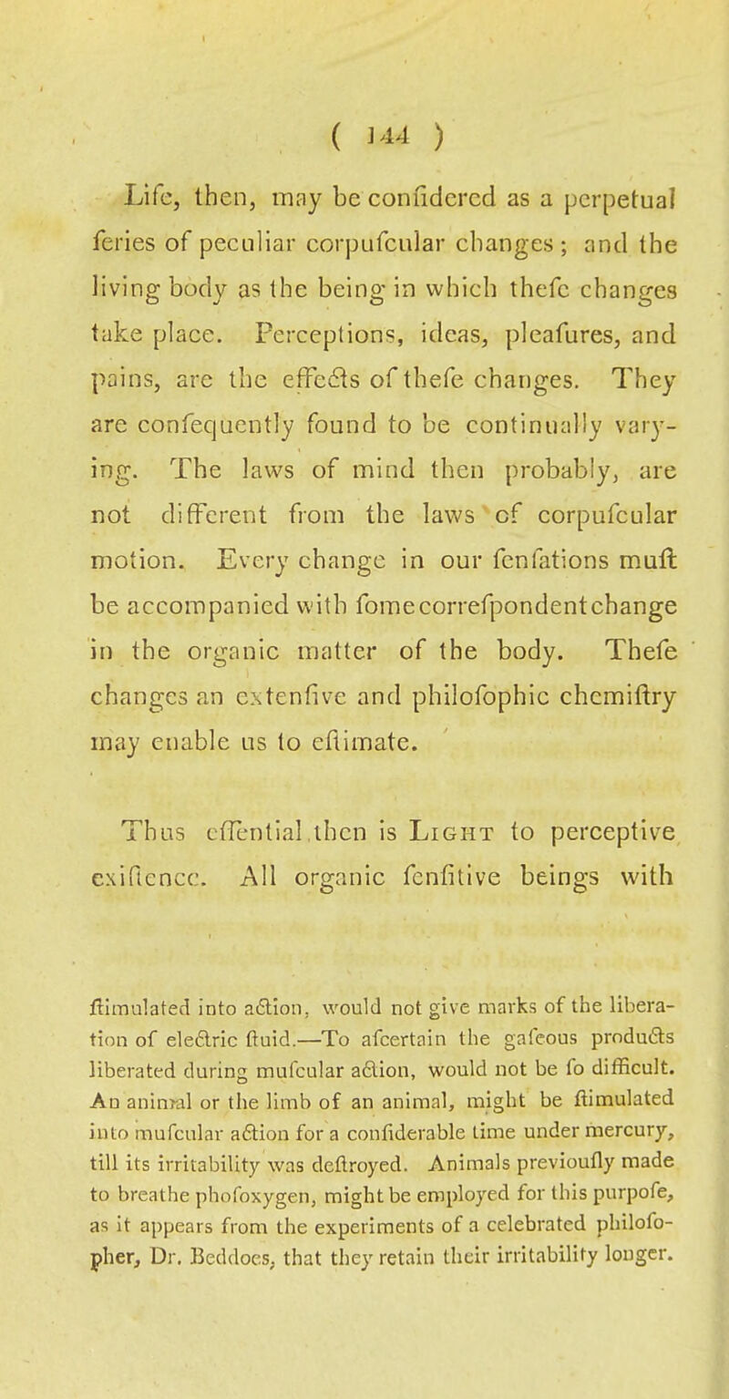 ( ) Life, then, may be coniidercd as a perpetual feries of peculiar corpufcular changes ; and the living body as the being in which thefc changes take place. Perceptions, ideas, pleafures, and pains, are the effects of thefe changes. They are confequently found to be continually vary- ing. The laws of mind then probably, are not different from the laws of corpufcular motion. Every change in our fcnfations mull be accompanied with fomecorrefpondentchange in the organic matter of the body. Thefe changes an extenfive and philofophic chcmiftry may enable us to eftimate. Thus ctTential.then is Light to perceptive cxiftencc. All organic fenfitive beings with simulated into aiStion, would not give marks of the libera- tion of eledlric fluid.—To afcertain the gafeous prndufts liberated during mufcular adlion, would not be fo difficult. An aninral or the limb of an animal, might be ftimulated into mufcular adlion for a confiderable time under mercury, till its irritability was deflroyed. Animals previoufly made to breathe phofoxygen, might be employed for this purpofe, as it appears from the experiments of a celebrated philofo- pher. Dr. Beddoes, that they retain their irritability longer.