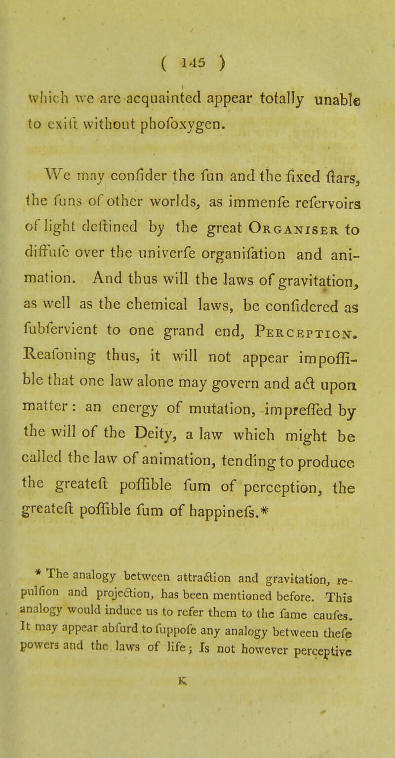 which \vc arc acquainted appear totally unable to cxill without phofoxygen. We may confider the fun and the fixed fiars, the funs of other worldas immenfe refervoirs of light dcftined by the great Organiser to ditfufe over the univerfe organifation and ani- mation. And thus will the Jaws of gravitation, as well as the chemical laws, be confidered as fubfervient to one grand end, Perception. Reafoning thus, it will not appear impofli- ble that one law alone may govern and adt upon matter: an energy of mutation,-impreffed by the will of the Deity, a law which might be called the law of animation, tendingto produce the greatefl; poJfible fum of perception, the greateft poflible fum of happinets.* * The analogy between attraifllon and gravitation, re- pulfion and projection, has been mentioned before. This , analogy would induce us to refer them to the fame caufes. It may appear abfurd tofuppofe any analogy between thefe powers and the laws of life; Is not however perceptive K