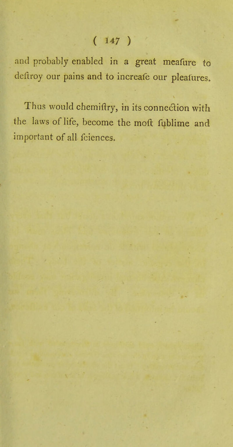 and probably enabled in a great meafure to deftroy our pains and to increafe our plealures. Thus would chemiftry, in its connedlion with the laws of life, become the moft fublime and important of all fciences.
