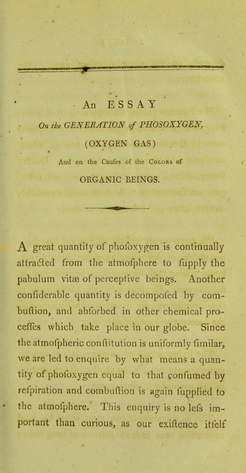On ihc GENERATION ef PHOSOXYGEN, (OXYGEN GAS) Ami on the Caufes of the Colors of ORGANIC BEINGS. A great quantity of phofoxygen is continually attracted from the atmofphere to fupply the pabulum vitae of perceptive beings. Another contiderable quantity is decompoled by com- buftion, and abforbed in other chemical pro- cefles which take place in our globe. Since the atmofpheric conftitution is uniformly fimilar, we are led to enquire by what means a quan- tity of phofoxygen equal to that confumed by refpiration and combuftion is again fupplied to ' the atmofphere. This enquiry is no Icfs im- portant than curious, as our exiftence itfelf