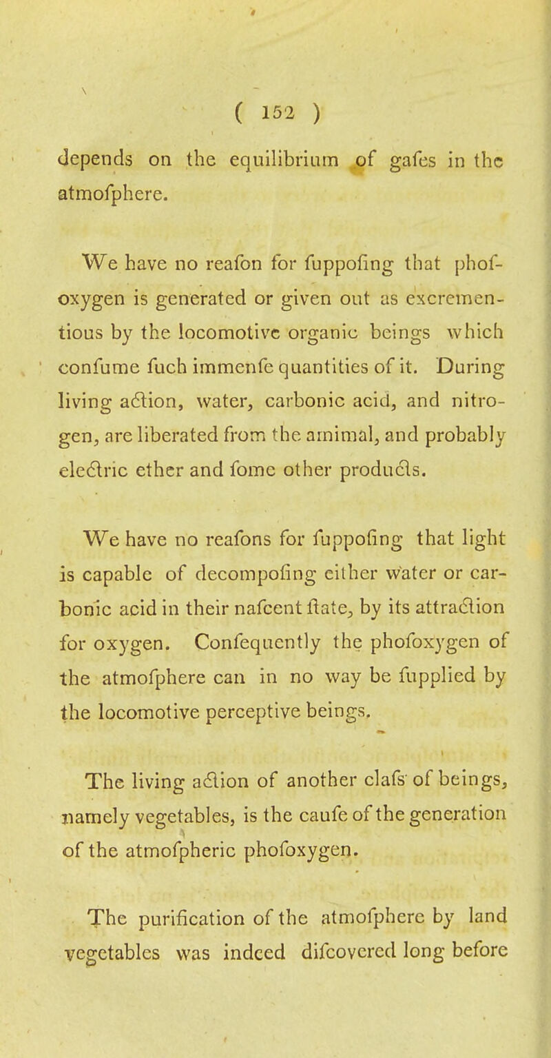# { 152 ) depends on the equilibrium of gafes in the atmofphere. We have no reafon for fuppofing that phof- oxygen is generated or given out as excremen- tious by the locomotive organic beings which confume fuch immenfe quantities of it. During living adlion, water, carbonic acid, and nitro- gen, are liberated from the arnimal, and probably eledlric ether and fomc other products. We have no reafons for fuppofing that light is capable of decompofing either water or car- bonic acid in their nafeentftate, by its attradion for oxygen. Confequently the phofoxygen of the atmofphere can in no way be fupplied by the locomotive perceptive beings, i The living adion of another clafs'of beings, namely vegetables, is the caufe of the generation of the atmofpheric phofoxygen. The purification of the atmofphere by land vegetables was indeed difeovered long before