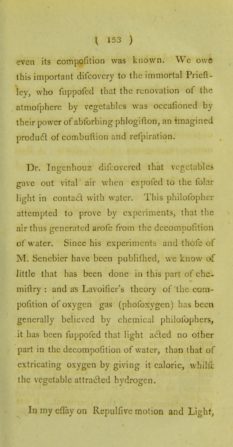 even its compofition was known. We owe this important difcovery to the immortal Prieft- ley, who fLippofed that the renovation of the , atmofphere by vegetables was occafioned by their power of abforbing phlogifton, an imagined produdl of combuftion and refpiration. Dr. ingenhouz difeovered that vegetables gave out vital air when expofed to the folar light in contad with water. This philofopher attempted to prove by experiments, that the air thus generated arofe from the dccompofition of water. Since his experiments and thofe of M. Senebier have been publifhed, we know of little that has been done in this part of chc- K miftry : and ars Lavoifier’s theory of the com- potition of oxygen gas (phofoxygen) has been generally believed by chemical philofophers, ,it has been fuppofed that light aded no other part In the dccompofition of water, than that of extricating oxygen by giving It caloric, whiltl the vegetable attraded hydrogen. In my efkiy on Repulfive motion and Light,