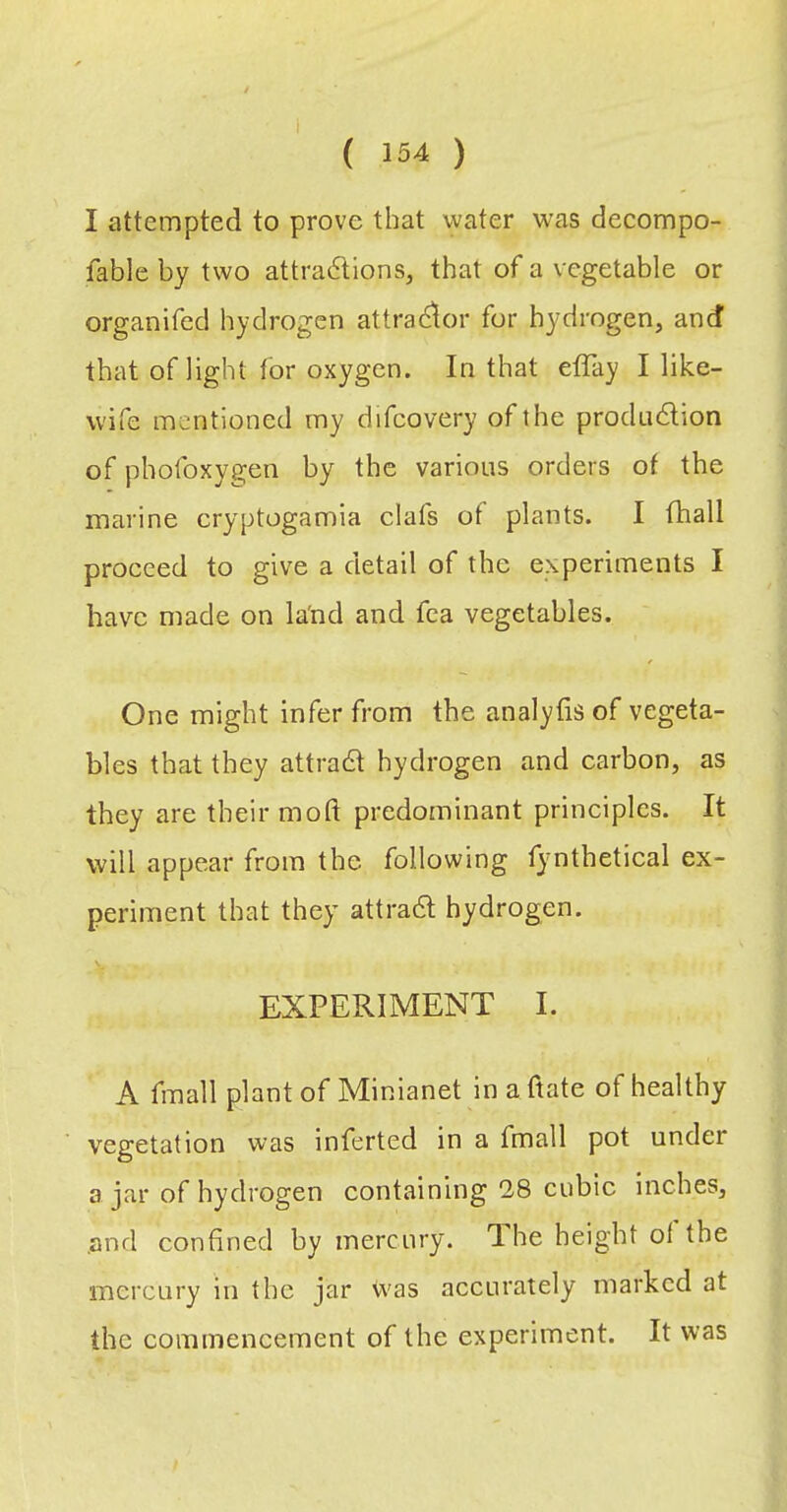I attempted to prove that water was decompo- fable by two attractions, that of a vegetable or organifed hydrogen attraC^or for hydrogen, and that of light for oxygen. In that effay I like- wife mentioned my difcovery of the production of phofoxygen by the various orders of the marine cryptogamia elafs of plants. I fhall proceed to give a detail of the experiments I have made on la'nd and fea vegetables. One might infer from the analyfis of vegeta- bles that they attraCt hydrogen and carbon, as they are their mod predominant principles. It will appear from the following fjmthetical ex- periment that they attraCt hydrogen. EXPERIMENT I. A fmall plant of Minianet in a date of healthy vegetation was inferted in a fmall pot under a jar of hydrogen containing 18 cubic inches, and confined by mercury. The height of the mercury in the jar vvas accurately marked at the commencement of the experiment. It was