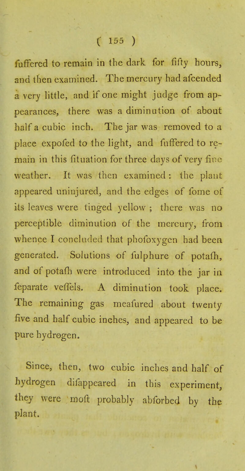 fLiffered to remain in the dark for fifty hours, and then examined. The mercury had afeended a very little, and if one might judge from ap- pearances, there was a diminution of about half a cubic inch. The jar was removed to a place expofed to the light, and fuffered to re- main in this fituation for three days of very fine weather. It was then examined: the plant appeared uninjured, and the edges of fome of its leaves were tinged yellow ; there was no perceptible diminution of the mercury, from whence I concluded that phofoxygen had been generated. Solutions of fulphure of potafh, and of potafh were introduced into the jar in feparate vefTels. A diminution took place. The remaining gas meafured about twenty five and half cubic inches, and appeared to be pure hydrogen. Since, then, two cubic inches and half of hydrogen difappeared in this experiment, they were 'inoft probably abforbed by the plant.