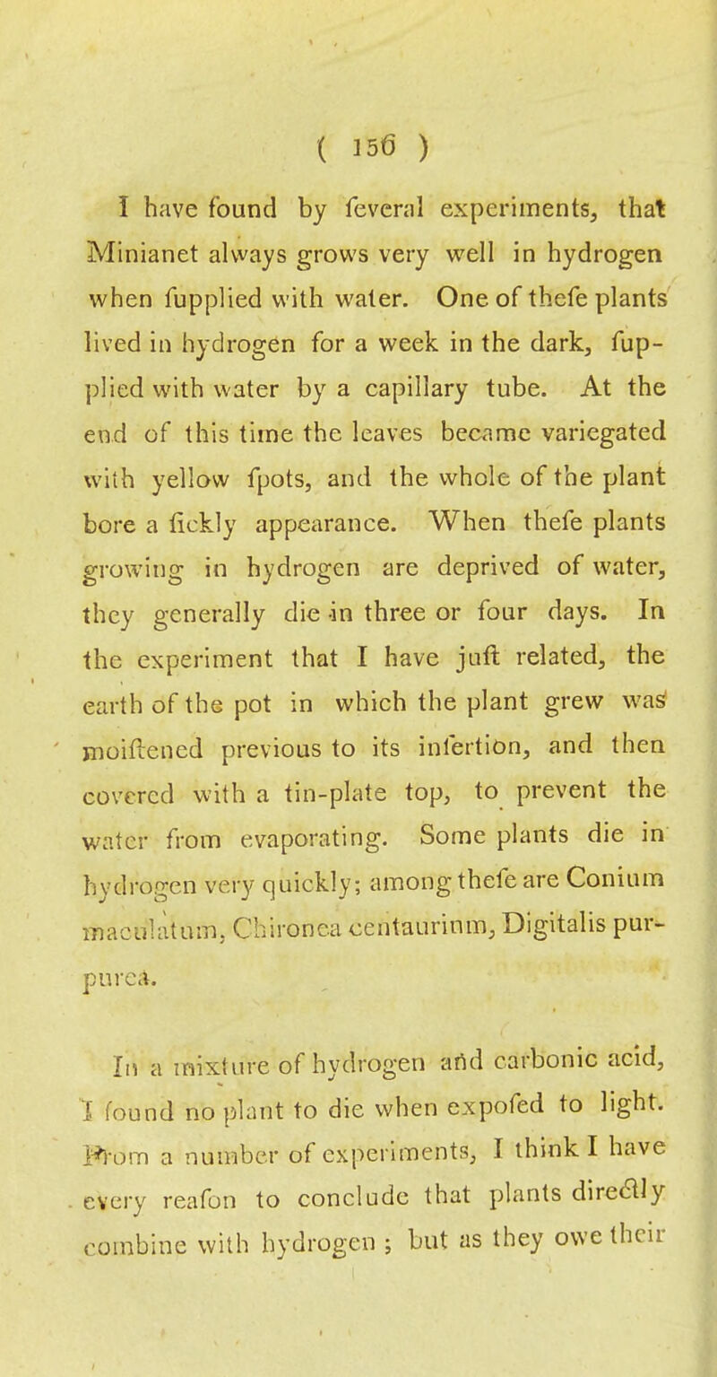 ( I5d ) I have found by fevcnil experiments, that Minianet always grows very well in hydrogen when fupplied with water. One of thefe plants lived in hydrogen for a week in the dark, fup- plied with water by a capillary tube. At the end of this time the leaves became variegated with yellow fpots, and the whole of the plant bore a tickly appearance. When thefe plants growing in hydrogen are deprived of water, they generally die -in three or four days. In the experiment that I have juft related, the earth of the pot in which the plant grew wa^ ' jnoiftened previous to its infertion, and then covered with a tin-plate top, to prevent the water from evaporating. Some plants die in hydrogen very quickly; among thefe are Conium maculatum, Chironea centaurinm. Digitalis pur- purea. In a mixture of hydrogen artd carbonic acid, 1 found no plant to die when expofed to light. a number of experiments, I think I have every reafon to conclude that plants dire(?lly combine with hydrogen ; but as they owe their