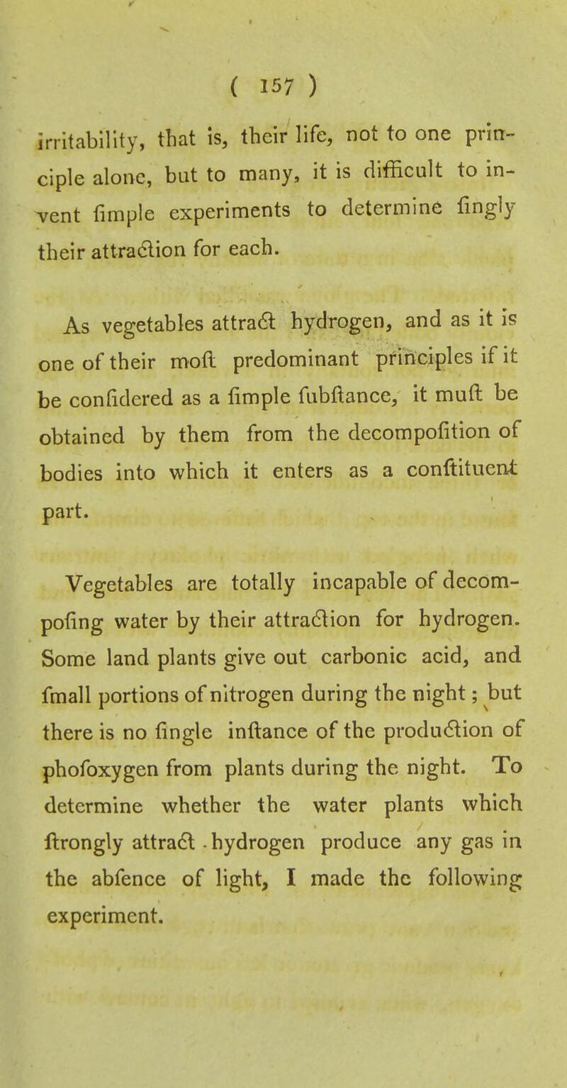 irritability, that is, their life, not to one prin- ciple alone, but to many, it is difficult to in- vent fimple experiments to determine fingly their attradlion for each. As vegetables attradl hydrogen, and as it is one of their moft predominant principles if it be conlidered as a fimple fubftance, it muft be obtained by them from the decompofition of bodies into which it enters as a conftituent part. Vegetables are totally incapable of decom- pofing water by their attradlion for hydrogen. Some land plants give out carbonic acid, and fmall portions of nitrogen during the night; but there is no fingle inftance of the produdlion of phofoxygen from plants during the night. To determine whether the water plants which ftrongly attradl - hydrogen produce any gas in the abfence of light, I made the following experiment.