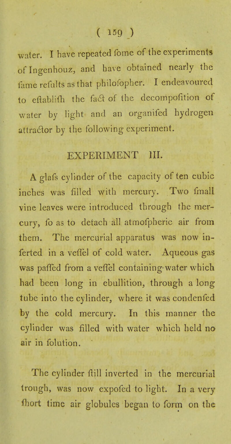 water. I have repeated Tome of the experiments oflngenhouz, and have obtained nearly the tinne refalts as that philofopher. I endeavoured to cftablitli the fa6t of the clecompofition of water by light and an organifed hydrogen attra6lor by the following experiment. EXPERIMENT HI. A glafs cylinder of the capacity of ten cubic inches was filled with mercury. Two fmall vine leaves were introduced through the mer- cury, fo as to detach all atraofpheric air from them. The mercurial apparatus was now in- ferted in a veflel of cold water. Aqueous gas was pafled from a vefTel containing-water which had been long in ebullition, through a long tube into the cylinder, where it was condenfed by the cold mercury. In this manner the cylinder was filled with water which held no air in folution. The cylinder flill inverted in the mercurial trough, was now expofed to light. In a very fhort time air globules began to form on the