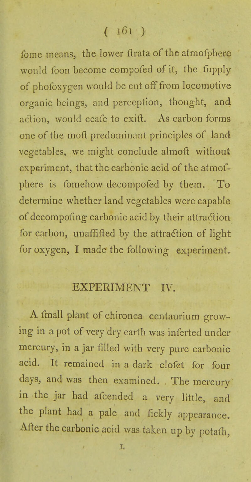 ( lOi ) fomc incanSj the lower tlrata of the atmofphere would Toon become compofed of it, the fupply of phofoxygen would be cut off from locomotive organic beings, and perception, thought, and adtion, would ceafe to exift. As carbon forms one of the mod predominant principles of land vegetables, we might conclude almoft without experiment, that the carbonic acid of the atmof- phere is fomehow decompofed by them. To determine whether land vegetables were capable of decompoting carbonic acid by their attradtion for carbon, unaflitled by the attra6tion of light for oxygen, I made the following experiment. EXPERIMENT IV. A fmall plant of chironea centaurium grow- ing in a pot of very di'y earth was inferted under mercury, in ajar filled with very pure carbonic acid. It remained in a dark clofet for four days, and was then examined, . The mercury' in the jar had afeended a very little, and the plant had a pale and fickly appearance. After the carbonic acid was taken up by potafli, L