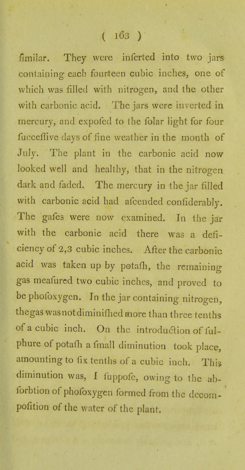 finiilar. They were inferted into two jars conlainingr each fourteen cubic inches, one of which was filled with nitrogen, and the other with carbonic acid. The jars were inverted in. inercLiry, and expofed to the folar light for four fucceflive days of fine weather in the month of July. The plant in the carbonic acid now looked well and healthy, that in the nitrogen dark and faded. The mercury in the jar filled with carbonic acid had afeended confiderably. The gafes were now examined. In the jar with the carbonic acid there was a defi- \ ciency of 2,3 cubic inches. After the carbonic acid was taken up by potafh, the remaining gas meafured two cubic inches, and proved to be phofoxygen. In the jar containing nitrogen, thegas wasnotdiminiflied more than three tenths of a cubic inch. On the introduaion of ful- phure of potafh a fmall diminution took place, amounting to fix tenths of a cubic inch. This diminution was, I fuppofe, owing to the ab- forbtion of phofoxygen formed from the decom- ' pofition of the water of the plant.