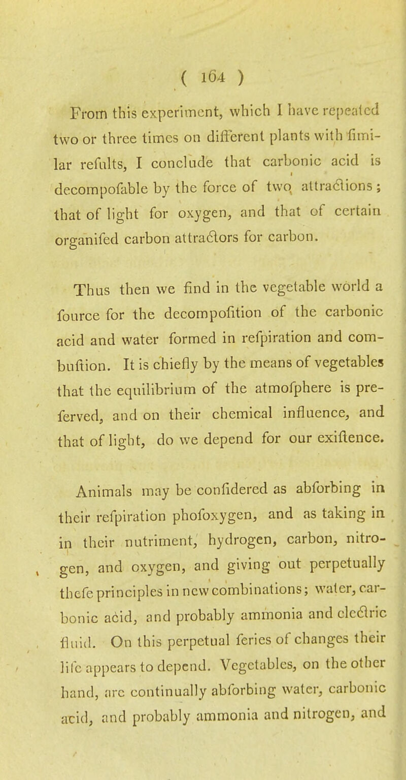 From this experiment, which I have repeated two or three times on different plants with fimi- lar refalts, I conclude that carbonic acid is I decompofable by the force of twp attra6lions ; that of light for oxygen, and that of certain organifed carbon attra6lors for carbon. Thus then we find in the vegetable world a fource for the decompofition of the carbonic acid and water formed in refpiration and com- buftion. It is chiefly by the means of vegetables that the equilibrium of the atmofphere is pre- ferved, and on their chemical influence, and that of light, do we depend for our exiftence. Animals may be confidered as abforbing in their refpiration phofoxygen, and as taking in in their nutriment, hydrogen, carbon, nitro- gen, and oxygen, and giving out perpetually thefe principles in new combinations; water, car- bonic ahid, and probably ammonia and clcdlric fluid. On this perpetual feries of changes their life appears to depend. Vegetables, on the other hand, arc continually abforbing water, carbonic acid, and probably ammonia and nitrogen, and