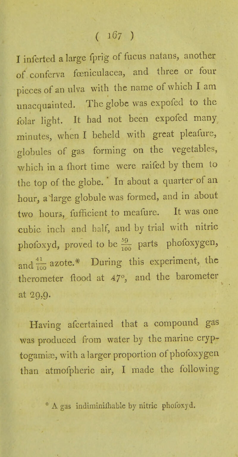 ( 1(37 ) I infertcd a large fprig of fucus natans, another of conferva foeniculacea, and three or four pieces of an ulva with the name of which I am unacquainted. The globe was expofed to the folar light. It had not been expofed many^ minutes, when I beheld with great pleafure, globules of gas forming on the vegetables, which in a (hort time were raifed by them to the top of the globe. In about a quarter of an hour, aiarge globule was formed, and in about two hours, fufficient to meafure. It was one cubic inch and half, and by trial with nitric phofoxyd, proved to be ^ parts phofoxygen, and ^ azote.* During this experiment, the therometer flood at 47°j and the barometer ^ at -29,9. Having afeertained that a compound gas was produced from water by the marine cryp- togamiae, with a larger proportion of phofoxygen than atmofpheric air, I made the following *■ A gas indiniinilhable by nitric phofoxyd.