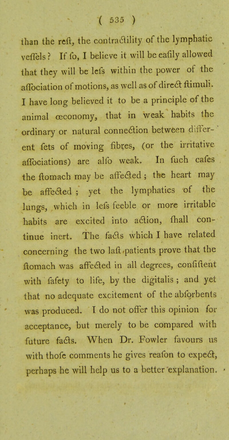 than the reft, the conlra6lility of the lymphatic vefTels ? If fo, I believe it will be eafily allowed that they will be Icfs within the power of the aflbeiation of motions, as well as of diredl ftimuli. I have long believed it to be a principle of the animal oeconomy, that in weak habits the ' ordinary or natural conne6lion between differ- ent fets of moving fibres, (or the irritative afibciations) are alfo weak. In fuch cafes the ftomach may be affe(9ed; the heart may be affe6ted ; yet the lymphatics of the lungs, ,which in lefs feeble or more irritable habits are excited into adlion, fhall con- tinue inert. The fa6ls \vhich I have related concerning the two laflrpatients prove that the fiomach was affeded in all degrees, confiftent with fafety to life, by the digitalis ; and yet that no adequate excitement of the abforbents was produced. ' I do not oflTer this opinion for acceptance, but merely to be compared with future fadts. When Dr. Fowler favours us with thofc comments he gives reafon to expedi, perhaps he will help us to a better'explanation.