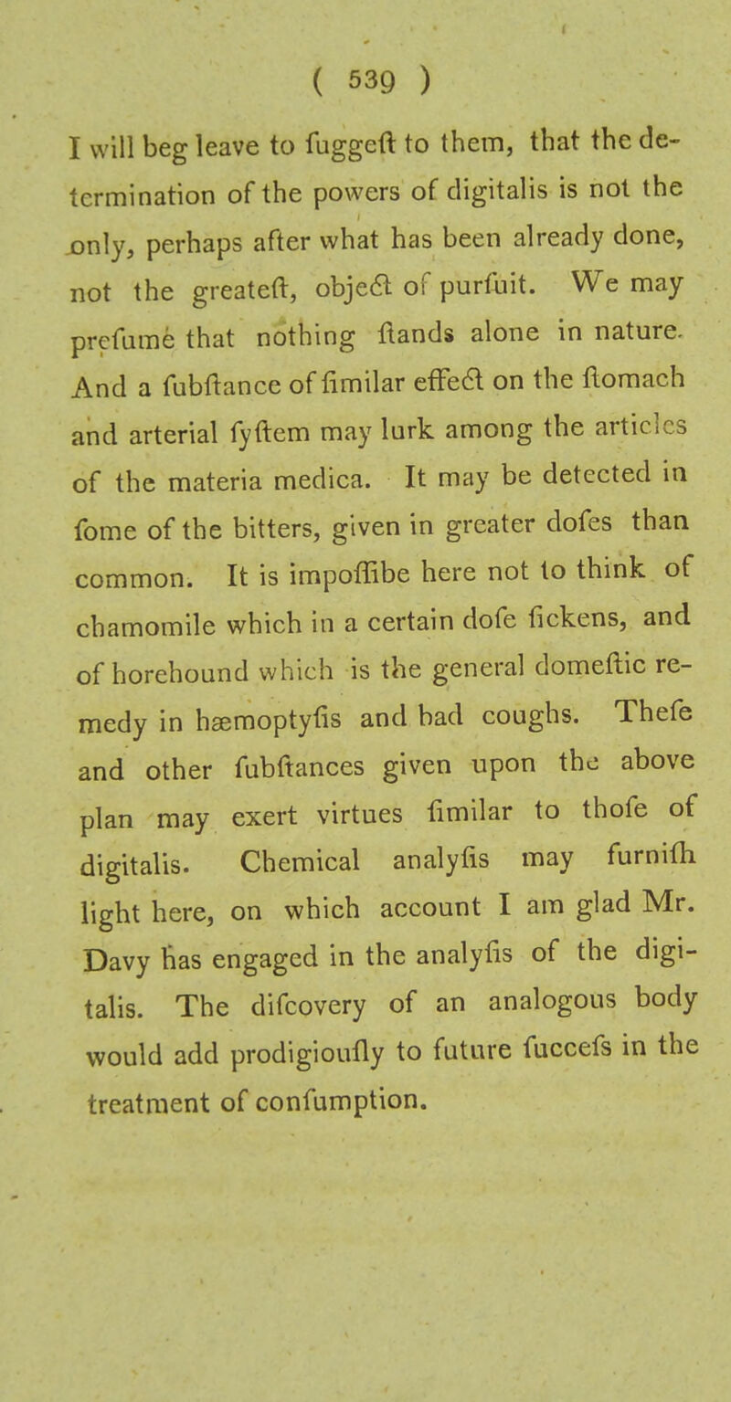 i ( 539 ) I will beg leave to fuggeft to them, that the de- termination of the powers of digitalis is not the 1 jonly, perhaps after what has been already done, not the greateft, obje6l of purthit. We may prefume that nothing flands alone in nature. And a fubftance of fimilar etFe6l on the ilomach and arterial lyftem may lurk among the articles of the materia medica. It may be detected in fome of the bitters, given in greater dofes than common. It is impoffibe here not to think of chamomile which in a certain dote fickens, and of horehound which is the general domeftic re- medy in hsemoptytis and bad coughs. Thete and other fubftances given upon the above plan may exert virtues fimilar to thofe of digitalis. Chemical analyfis may furnifh light here, on which account I am glad Mr. Davy has engaged in the analyfis of the digi- talis. The difeovery of an analogous body would add prodigioufly to future fuccefs in the treatment of confumption.