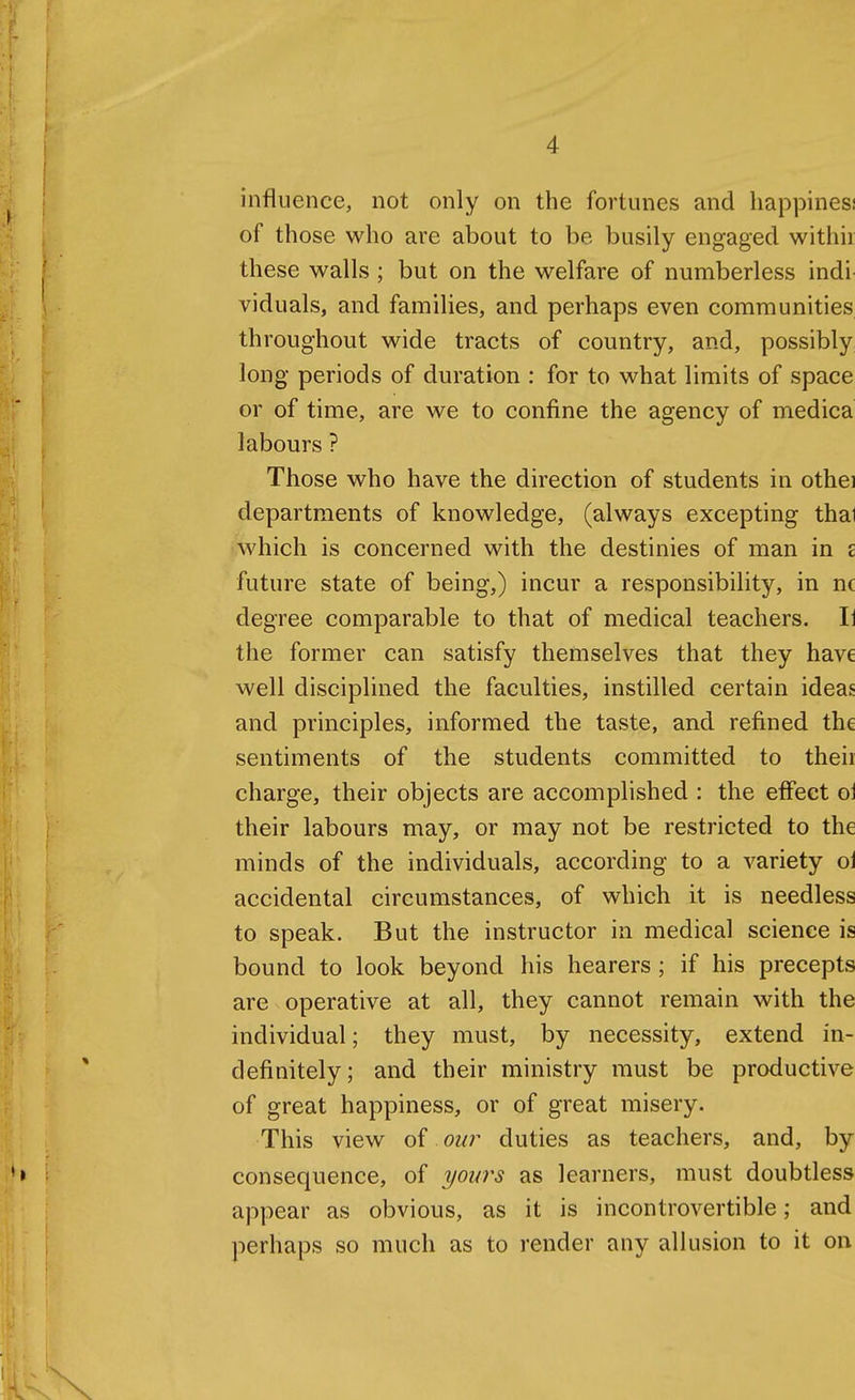 influence, not only on the fortunes and happiness of those who are about to be busily engaged withir these walls; but on the welfare of numberless indi viduals, and families, and perhaps even communities throughout wide tracts of country, and, possibly long periods of duration : for to what limits of space or of time, are we to confine the agency of medica labours ? Those who have the direction of students in othei departments of knowledge, (always excepting thai which is concerned with the destinies of man in £ future state of being,) incur a responsibility, in nc degree comparable to that of medical teachers. li the former can satisfy themselves that they have well disciplined the faculties, instilled certain ideas and principles, informed the taste, and refined the sentiments of the students committed to their charge, their objects are accomplished : the effect oi their labours may, or may not be restricted to the minds of the individuals, according to a variety ol accidental circumstances, of which it is needless to speak. But the instructor in medical science is bound to look beyond his hearers ; if his precepts are operative at all, they cannot remain with the individual; they must, by necessity, extend in- definitely; and their ministry must be productive of great happiness, or of great misery. This view of our duties as teachers, and, by consequence, of yours as learners, must doubtless appear as obvious, as it is incontrovertible; and perhaps so much as to render any allusion to it on