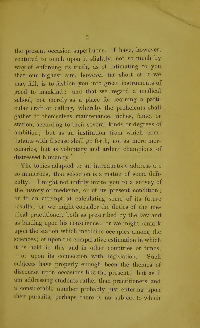 the present occasion superfluous. I have, however, ventured to touch upon it slightly, not so much by- way of enforcing its truth, as of intimating to you that our highest aim, however far short of it we may fall, is to fashion you into great instruments of good to mankind) and that we regard a medical school, not merely as a place for learning a parti- cular craft or calling, whereby the proficients shall gather to themselves maintenance, riches, fame, or station, according to their several kinds or degrees of ambition; but as an institution from which com- batants with disease shall go forth, not as mere mer- cenaries, but as voluntary and ardent champions of distressed humanity.' The topics adapted to an introductory address are so numerous, that selection is a matter of some diffi- culty. I might not unfitly invite you to a survey of the history of medicine, or of its present condition; or to an attempt at calculating some of its future results; or we might consider the duties of the me- dical practitioner, both as prescribed by the law and as binding upon his conscience; or we might remark upon the station which medicine occupies among the sciences; or upon the comparative estimation in which it is held in this and in other countries or times, —or upon its connection with legislation. Such subjects have properly enough been the themes of discourse upon occasions like the present; but as I am addressing students rather than practitioners, and a considerable number probably just entering upon their pursuits, perhaps there is no subject to which