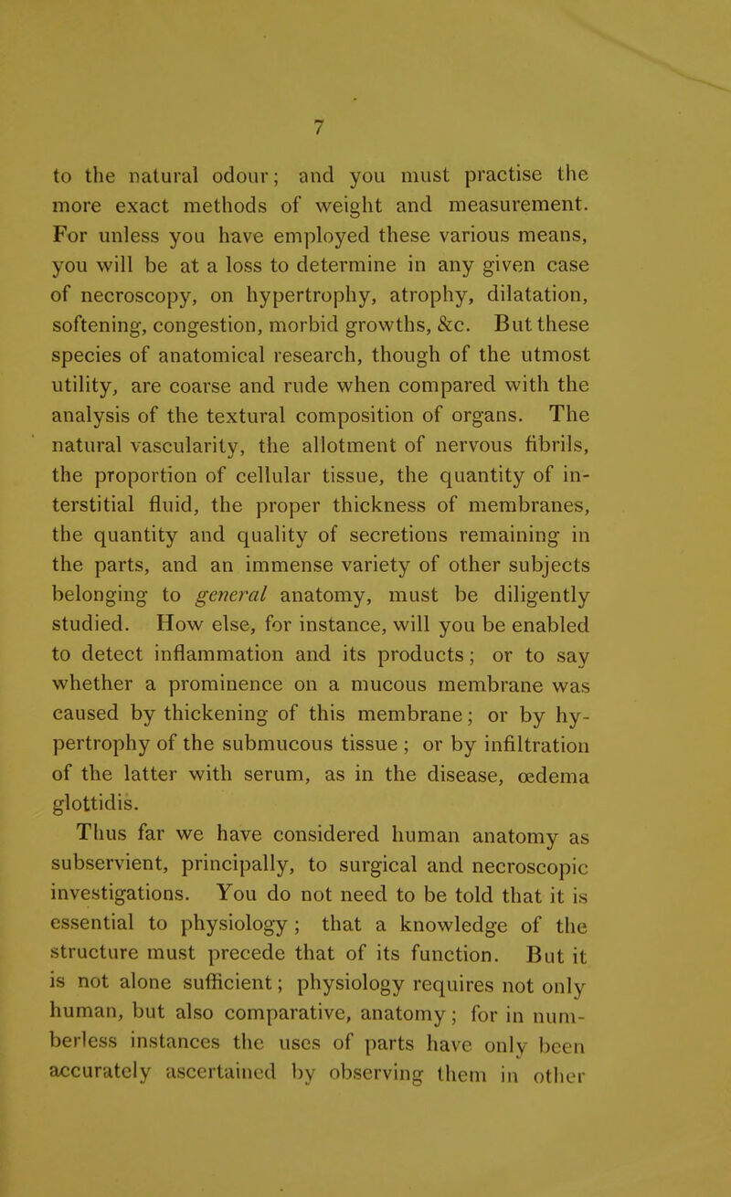 to the natural odour; and you must practise the more exact methods of weight and measurement. For unless you have employed these various means, you will be at a loss to determine in any given case of necroscopy, on hypertrophy, atrophy, dilatation, softening, congestion, morbid growths, &c. But these species of anatomical research, though of the utmost utility, are coarse and rude when compared with the analysis of the textural composition of organs. The natural vascularity, the allotment of nervous fibrils, the proportion of cellular tissue, the quantity of in- terstitial fluid, the proper thickness of membranes, the quantity and quality of secretions remaining in the parts, and an immense variety of other subjects belonging to general anatomy, must be diligently studied. How else, for instance, will you be enabled to detect inflammation and its products; or to say whether a prominence on a mucous membrane was caused by thickening of this membrane; or by hy- pertrophy of the submucous tissue ; or by infiltration of the latter with serum, as in the disease, oedema glottidis. Thus far we have considered human anatomy as subservient, principally, to surgical and necroscopic investigations. You do not need to be told that it is essential to physiology ; that a knowledge of the structure must precede that of its function. But it is not alone sufficient; physiology requires not only human, but also comparative, anatomy; for in num- berless instances the uses of parts have only been accurately ascertained l)y observing them in other