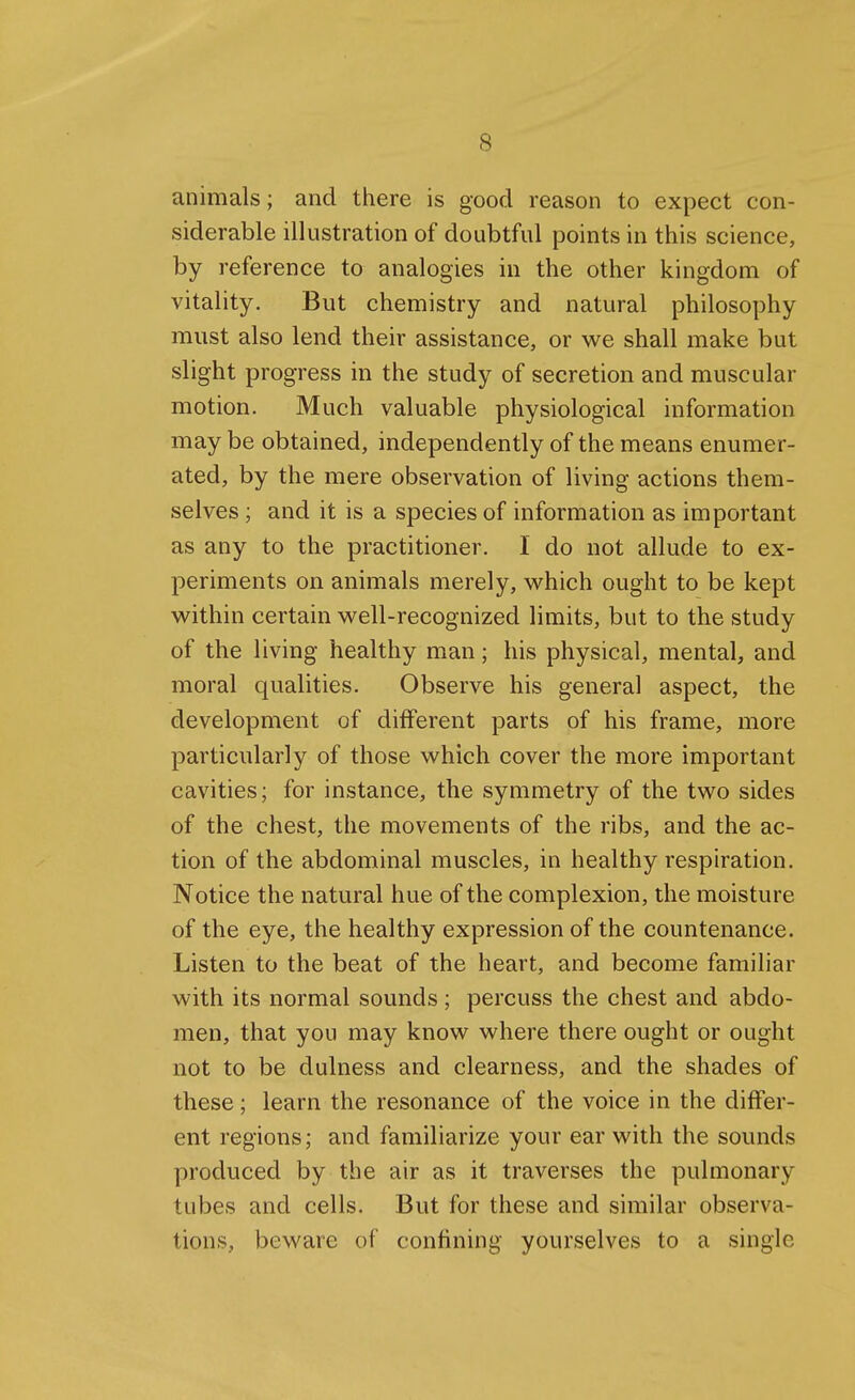 animals; and there is good reason to expect con- siderable illustration of doubtful points in this science, by reference to analogies in the other kingdom of vitality. But chemistry and natural philosophy must also lend their assistance, or we shall make but slight progress in the study of secretion and muscular motion. Much valuable physiological information may be obtained, independently of the means enumer- ated, by the mere observation of living actions them- selves ; and it is a species of information as important as any to the practitioner. I do not allude to ex- periments on animals merely, which ought to be kept within certain well-recognized limits, but to the study of the living healthy man; his physical, mental, and moral qualities. Observe his general aspect, the development of different parts of his frame, more particularly of those which cover the more important cavities; for instance, the symmetry of the two sides of the chest, the movements of the ribs, and the ac- tion of the abdominal muscles, in healthy respiration. Notice the natural hue of the complexion, the moisture of the eye, the healthy expression of the countenance. Listen to the beat of the heart, and become familiar with its normal sounds ; percuss the chest and abdo- men, that you may know where there ought or ought not to be dulness and clearness, and the shades of these; learn the resonance of the voice in the differ- ent regions; and familiarize your ear with the sounds produced by the air as it traverses the pulmonary tubes and cells. But for these and similar observa- tions, beware of confining yourselves to a single