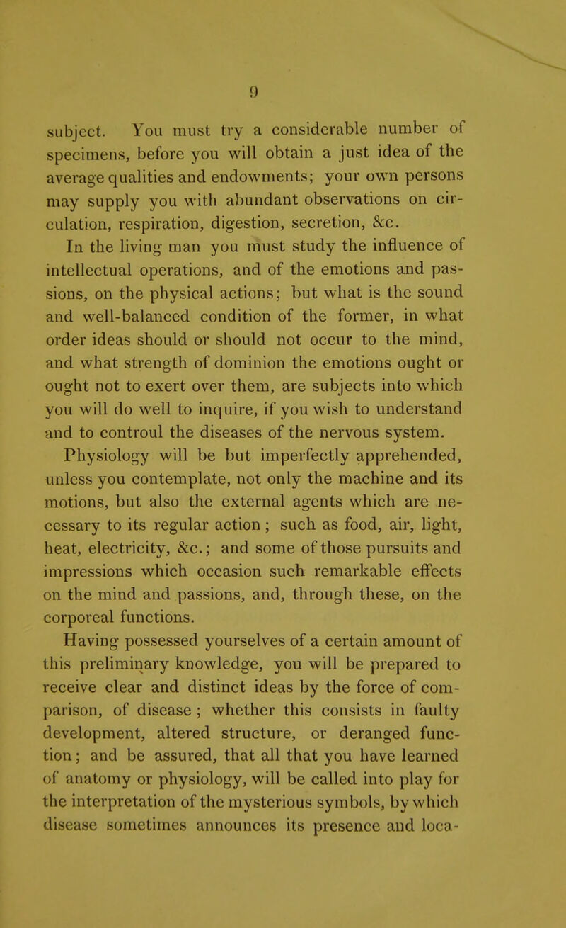 subject. You must try a considerable number of specimens, before you will obtain a just idea of the average qualities and endowments; your own persons may supply you with abundant observations on cir- culation, respiration, digestion, secretion, &c. In the living man you must study the influence of intellectual operations, and of the emotions and pas- sions, on the physical actions; but what is the sound and well-balanced condition of the former, in what order ideas should or should not occur to the mind, and what strength of dominion the emotions ought or ought not to exert over them, are subjects into which you will do well to inquire, if you wish to understand and to controul the diseases of the nervous system. Physiology will be but imperfectly apprehended, unless you contemplate, not only the machine and its motions, but also the external agents which are ne- cessary to its regular action; such as food, air, light, heat, electricity, &c.; and some of those pursuits and impressions which occasion such remarkable effects on the mind and passions, and, through these, on the corporeal functions. Having possessed yourselves of a certain amount of this prehminary knowledge, you will be prepared to receive clear and distinct ideas by the force of com- parison, of disease ; whether this consists in faulty development, altered structure, or deranged func- tion ; and be assured, that all that you have learned of anatomy or physiology, will be called into play for the interpretation of the mysterious symbols, by which disease sometimes announces its presence and loca-