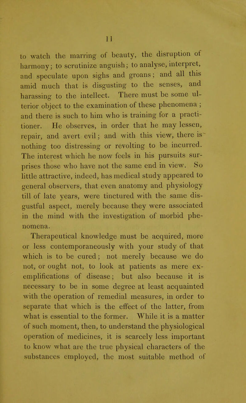 to watch the marring of beauty, the disruption of harmony; to scrutinize anguish; to analyse, interpret, and speculate upon sighs and groans; and all this amid much that is disgusting to the senses, and harassing to the intellect. There must be some ul- terior object to the examination of these phenomena ; and there is such to him who is training for a practi- tioner. He observes, in order that he may lessen, repair, and avert evil; and with this view, there is- nothing too distressing or revolting to be incurred. The interest which he now feels in his pursuits sur- prises those who have not the same end in view. So little attractive, indeed, has medical study appeared to general observers, that even anatomy and physiology till of late years, were tinctured with the same dis- gustful aspect, merely because they were associated in the mind with the investigation of morbid phe- nomena. Therapeutical knowledge must be acquired, more or less contemporaneously with your study of that which is to be cured; not merely because we do not, or ought not, to look at patients as mere ex- emplifications of disease; but also because it is necessary to be in some degree at least acquainted with the operation of remedial measures, in order to separate that which is the effect of the latter, from what is essential to the former. While it is a matter of such moment, then, to understand the physiological operation of medicines, it is scarcely less important to know what are the true physical characters of the substances employed, the most suitable method of